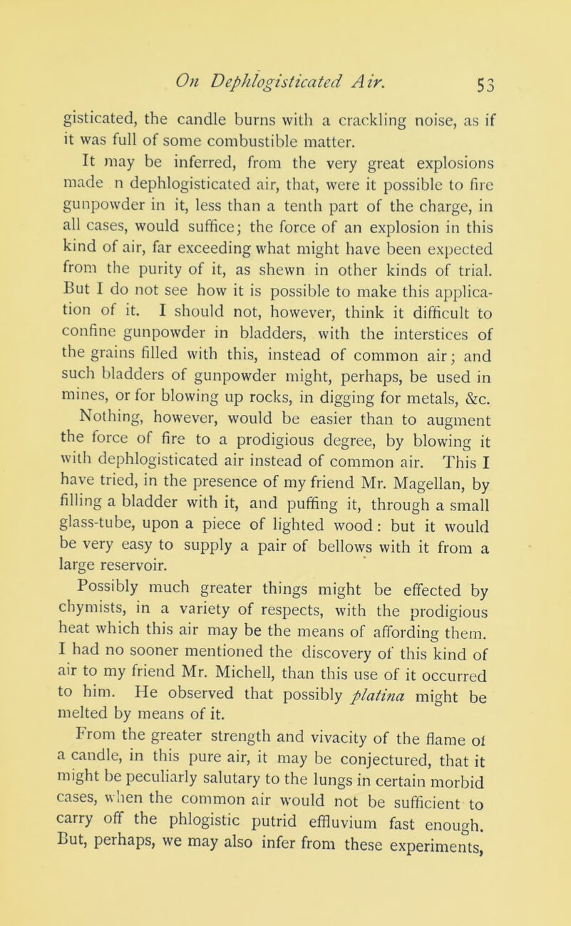 gisticated, the candle burns with a crackling noise, as if it was full of some combustible matter. It may be inferred, from the very great explosions made n dephlogisticated air, that, were it possible to fire gunpowder in it, less than a tenth part of the charge, in all cases, would suffice; the force of an explosion in this kind of air, far exceeding what might have been expected from the purity of it, as shewn in other kinds of trial. But I do not see how it is possible to make this applica- tion of it. I should not, however, think it difficult to confine gunpowder in bladders, with the interstices of the grains filled with this, instead of common air; and such bladders of gunpowder might, perhaps, be used in mines, or for blowing up rocks, in digging for metals, &c. Nothing, however, would be easier than to augment the force of fire to a prodigious degree, by blowing it with dephlogisticated air instead of common air. This I have tried, in the presence of my friend Mr. Magellan, by filling a bladder with it, and puffing it, through a small glass-tube, upon a piece of lighted wood : but it would be very easy to supply a pair of bellows with it from a large reservoir. Possibly much greater things might be effected by chymists, in a variety of respects, with the prodigious heat which this air may be the means of affording them. I had no sooner mentioned the discovery of this kind of air to my friend Mr. Michell, than this use of it occurred to him. He observed that possibly platinci might be melted by means of it. From the greater strength and vivacity of the flame ot a candle, in this pure air, it may be conjectured, that it might be peculiarly salutary to the lungs in certain morbid cases, w aen the common air would not be sufficient to carry off the phlogistic putrid effluvium fast enough. But, perhaps, we may also infer from these experiments,