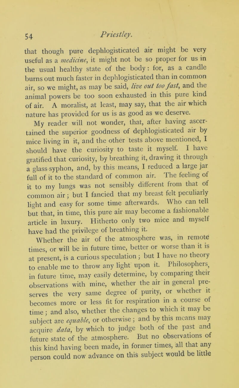 that though pure dephlogisticated air might be very useful as a medicine, it might not be so proper for us in the usual healthy state of the body: for, as a candle burns out much faster in dephlogisticated than in common air, so we might, as may be said, live out too fast, and the animal powers be too soon exhausted in this pure kind of air. A moralist, at least, may say, that the air which nature has provided for us is as good as we deserve. My reader will not wonder, that, after having ascer- tained the superior goodness of dephlogisticated air by mice living in it, and the other tests above mentioned, I should have the curiosity to taste it myself. I have gratified that curiosity, by breathing it, drawing it through a glass-syphon, and, by this means, I reduced a large jar full of it to the standard of common air. The feeling of it to my lungs was not sensibly different from that of common air; but I fancied that my breast felt peculiarly light and easy for some time afterwards. Who can tell but that, in time, this pure air may become a fashionable article in luxury. Hitherto only two mice and myself have had the privilege of breathing it. Whether the air of the atmosphere was, in remote times, or will be in future time, better or worse than it is at present, is a curious speculation ; but I have no theory to enable me to throw any light upon it. Philosophers, in future time, may easily determine, by comparing their observations with mine, whether the air in general pre- serves the very same degree of purity, or whether it becomes more or less fit for respiration in a course of time; and also, whether the changes to which it may be subject are equable, or otherwise ; and by this means may acquire data, by which to judge both of the past and future state of the atmosphere. But no observations of this kind having been made, in former times, all that any person could now advance on this subject would be little