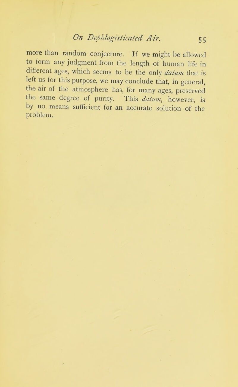 more than random conjecture. If we might be allowed to form any judgment from the length of human life in different ages, which seems to be the only datum that is left us for this purpose, we may conclude that, in general, the air of the atmosphere has, for many ages, preserved the same degree of purity. This datum, however, is by no means sufficient for an accurate solution of the problem.