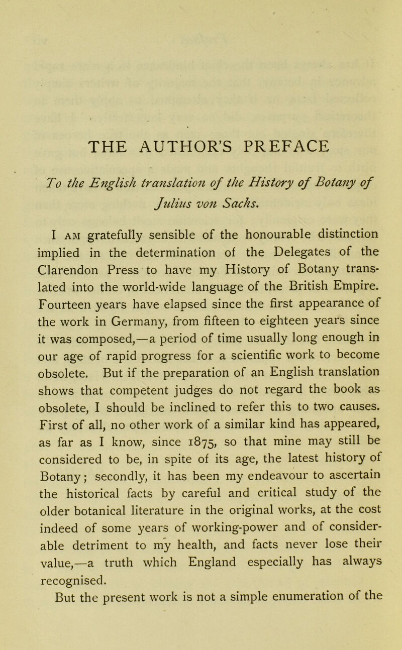 THE AUTHOR’S PREFACE To the English translation of the History of Botany of Julius von Sachs. I am gratefully sensible of the honourable distinction implied in the determination of the Delegates of the Clarendon Press to have my History of Botany trans- lated into the world-wide language of the British Empire. Fourteen years have elapsed since the first appearance of the work in Germany, from fifteen to eighteen years since it was composed,—a period of time usually long enough in our age of rapid progress for a scientific work to become obsolete. But if the preparation of an English translation shows that competent judges do not regard the book as obsolete, I should be inclined to refer this to two causes. First of all, no other work of a similar kind has appeared, as far as I know, since 1875, so that mine may still be considered to be, in spite of its age, the latest history of Botany; secondly, it has been my endeavour to ascertain the historical facts by careful and critical study of the older botanical literature in the original works, at the cost indeed of some years of working-power and of consider- able detriment to my health, and facts never lose their value,—a truth which England especially has always recognised. But the present work is not a simple enumeration of the