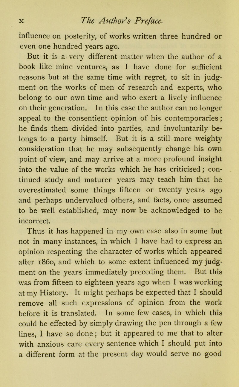 influence on posterity, of works written three hundred or even one hundred years ago. But it is a very different matter when the author of a book like mine ventures, as I have done for sufficient reasons but at the same time with regret, to sit in judg- ment on the works of men of research and experts, who belong to our own time and who exert a lively influence on their generation. In this case the author can no longer appeal to the consentient opinion of his contemporaries; he finds them divided into parties, and involuntarily be- longs to a party himself. But it is a still more weighty consideration that he may subsequently change his own point of view, and may arrive at a more profound insight into the value of the works which he has criticised; con- tinued study and maturer years may teach him that he overestimated some things fifteen or twenty years ago and perhaps undervalued others, and facts, once assumed to be well established, may now be acknowledged to be incorrect. Thus it has happened in my own case also in some but not in many instances, in which I have had to express an opinion respecting the character of works which appeared after i860, and which to some extent influenced my judg- ment on the years immediately preceding them. But this was from fifteen to eighteen years ago when I was working at my History. It might perhaps be expected that I should remove all such expressions of opinion from the work before it is translated. In some few cases, in which this could be effected by simply drawing the pen through a few lines, I have so done; but it appeared to me that to alter with anxious care every sentence which I should put into a different form at the present day would serve no good