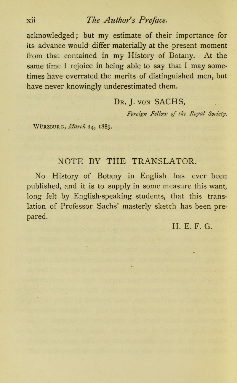 acknowledged; but my estimate of their importance for its advance would differ materially at the present moment from that contained in my History of Botany. At the same time I rejoice in being able to say that I may some- times have overrated the merits of distinguished men, but have never knowingly underestimated them. Dr. J. von SACHS, Foreign Fellow of the Royal Society. Wurzburg, March 24, 1889. NOTE BY THE TRANSLATOR. No History of Botany in English has ever been published, and it is to supply in some measure this want, long felt by English-speaking students, that this trans- lation of Professor Sachs’ masterly sketch has been pre- pared. H. E. F. G.