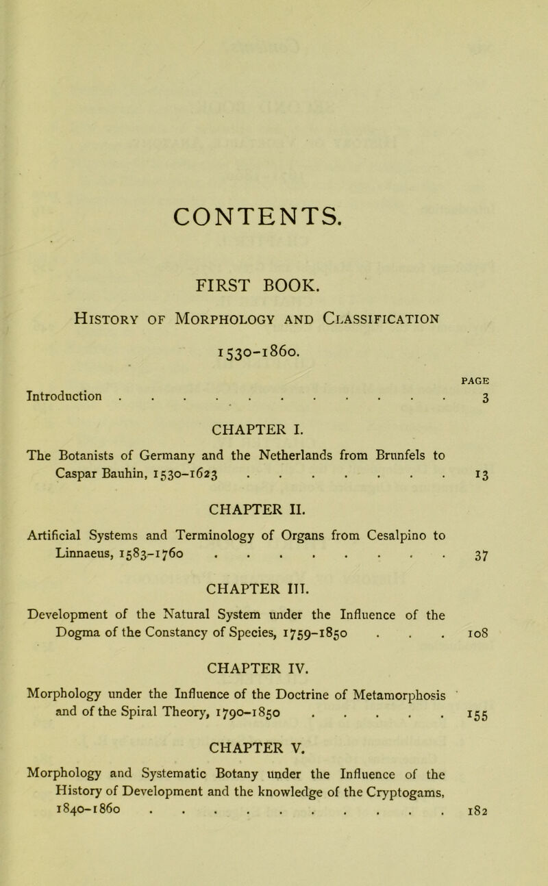 CONTENTS. FIRST BOOK. History of Morphology and Classification 1530-1860. Introduction CHAPTER I. The Botanists of Germany and the Netherlands from Brunfels to Caspar Bauhin, 1530-1623 CHAPTER II. Artificial Systems and Terminology of Organs from Cesalpino to Linnaeus, 1583-1760 CHAPTER IIT. Development of the Natural System under the Influence of the Dogma of the Constancy of Species, 1759-1850 CHAPTER IV. Morphology under the Influence of the Doctrine of Metamorphosis and of the Spiral Theory, 1790-1850 . CHAPTER V. Morphology and Systematic Botany under the Influence of the History of Development and the knowledge of the Cryptogams, 1840-1860 PAGE 3 13 37 108 155 182