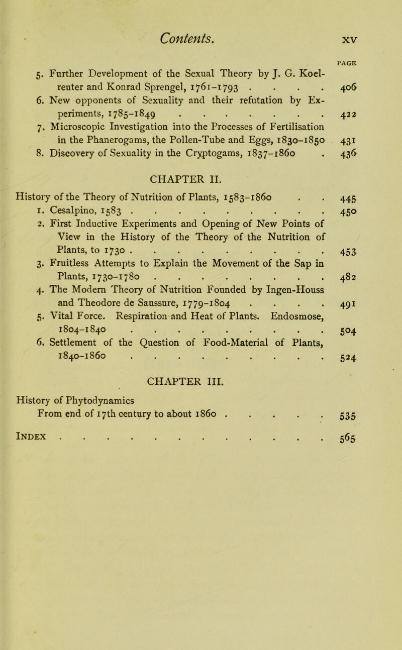 5. Further Development of the Sexual Theory by J. G. Koel- reuter and Konrad Sprengel, 1761-1793 . 6. New opponents of Sexuality and their refutation by Ex- periments, 1785-1849 7. Microscopic Investigation into the Processes of Fertilisation in the Phanerogams, the Pollen-Tube and Eggs, 1830-1850 8. Discovery of Sexuality in the Cryptogams, 1837-1860 CHAPTER II. History of the Theory of Nutrition of Plants, 1583-1860 1. Cesalpino, 1583 ......... 2. First Inductive Experiments and Opening of New Points of View in the History of the Theory of the Nutrition of Plants, to 1730 3. Fruitless Attempts to Explain the Movement of the Sap in Plants, 1730-1780 4. The Modem Theory of Nutrition Founded by Ingen-Houss and Theodore de Saussure, 1779-1804 .... 5. Vital Force. Respiration and Heat of Plants. Endosmose, 1804-1840 6. Settlement of the Question of Food-Material of Plants, 1840-1860 CHAPTER III. History of Phytodynamics From end of 17th century to about i860 PAGE 406 422 43i 436 445 45° 453 482 491 5°4 5H 535 565 Index