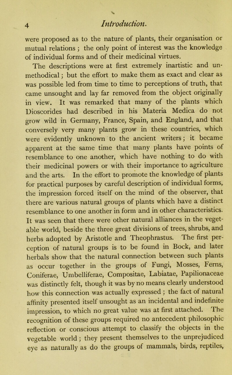 were proposed as to the nature of plants, their organisation or mutual relations ; the only point of interest was the knowledge of individual forms and of their medicinal virtues. The descriptions were at first extremely inartistic and un- methodical ; but the effort to make them as exact and clear as was possible led from time to time to perceptions of truth, that came unsought and lay far removed from the object originally in view. It was remarked that many of the plants which Dioscorides had described in his Materia Medica do not grow wild in Germany, France, Spain, and England, and that conversely very many plants grow in these countries, which were evidently unknown to the ancient writers; it became apparent at the same time that many plants have points of resemblance to one another, which have nothing to do with their medicinal powers or with their importance to agriculture and the arts. In the effort to promote the knowledge of plants for practical purposes by careful description of individual forms, the impression forced itself on the mind of the observer, that there are various natural groups of plants which have a distinct resemblance to one another in form and in other characteristics. It was seen that there were other natural alliances in the veget- able world, beside the three great divisions of trees, shrubs, and herbs adopted by Aristotle and Theophrastus. The first per- ception of natural groups is to be found in Bock, and later herbals show that the natural connection between such plants as occur together in the groups of Fungi, Mosses, Ferns, Coniferae, Umbelliferae, Compositae, Labiatae, Papilionaceae was distinctly felt, though it was by no means clearly understood how this connection was actually expressed ; the fact of natural affinity presented itself unsought as an incidental and indefinite impression, to which no great value was at first attached. The recognition of these groups required no antecedent philosophic reflection or conscious attempt to classify the objects in the vegetable world; they present themselves to the unprejudiced eye as naturally as do the groups ol mammals, birds, reptiles,