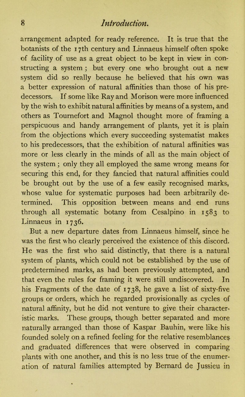 arrangement adapted for ready reference. It is true that the botanists of the 17th century and Linnaeus himself often spoke of facility of use as a great object to be kept in view in con- structing a system ; but every one who brought out a new system did so really because he believed that his own was a better expression of natural affinities than those of his pre- decessors. If some like Ray and Morison were more influenced by the wish to exhibit natural affinities by means of a system, and others as Tournefort and Magnol thought more of framing a perspicuous and handy arrangement of plants, yet it is plain from the objections which every succeeding systematist makes to his predecessors, that the exhibition of natural affinities was more or less clearly in the minds of all as the main object of the system; only they all employed the same wrong means for securing this end, for they fancied that natural affinities could be brought out by the use of a few easily recognised marks, whose value for systematic purposes had been arbitrarily de- termined. This opposition between means and end runs through all systematic botany from Cesalpino in 1583 to Linnaeus in 1736. But a new departure dates from Linnaeus himself, since he was the first who clearly perceived the existence of this discord. He was the first who said distinctly, that there is a natural system of plants, which could not be established by the use of predetermined marks, as had been previously attempted, and that even the rules for framing it wrere still undiscovered. In his Fragments of the date of 1738, he gave a list of sixty-five groups or orders, which he regarded provisionally as cycles of natural affinity, but he did not venture to give their character- istic marks. These groups, though better separated and more naturally arranged than those of Kaspar Bauhin, were like his founded solely on a refined feeling for the relative resemblances and graduated differences that were observed in comparing plants with one another, and this is no less true of the enumer- ation of natural families attempted by Bernard de Jussieu in