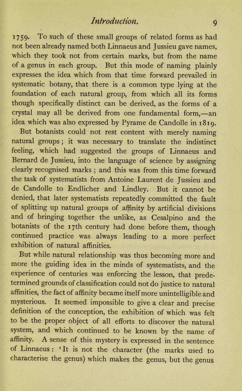 1759. To such of these small groups of related forms as had not been already named both Linnaeus and Jussieu gave names, which they took not from certain marks, but from the name of a genus in each group. But this mode of naming plainly expresses the idea which from that time forward prevailed in systematic botany, that there is a common type lying at the foundation of each natural group, from which all its forms though specifically distinct can be derived, as the forms of a crystal may all be derived from one fundamental form,—an idea which was also expressed by Pyrame de Candolle in 1819* But botanists could not rest content with merely naming natural groups; it was necessary to translate the indistinct feeling, which had suggested the groups of Linnaeus and Bernard de Jussieu, into the language of science by assigning clearly recognised marks ; and this was from this time forward the task of systematists from Antoine Laurent de Jussieu and de Candolle to Endlicher and Lindley. But it cannot be denied, that later systematists repeatedly committed the fault of splitting up natural groups of affinity by artificial divisions and of bringing together the unlike, as Cesalpino and the botanists of the 17th century had done before them, though continued practice was always leading to a more perfect exhibition of natural affinities. But while natural relationship was thus becoming more and more the guiding idea in the minds of systematists, and the experience of centuries was enforcing the lesson, that prede- termined grounds of classification could not do justice to natural affinities, the fact of affinity became itself more unintelligible and mysterious. It seemed impossible to give a clear and precise definition of the conception, the exhibition of which was felt to be the proper object of all efforts to discover the natural system, and which continued to be known by the name of affinity. A sense of this mystery is expressed in the sentence of Linnaeus : ‘ It is not the character (the marks used to characterise the genus) which makes the genus, but the genus