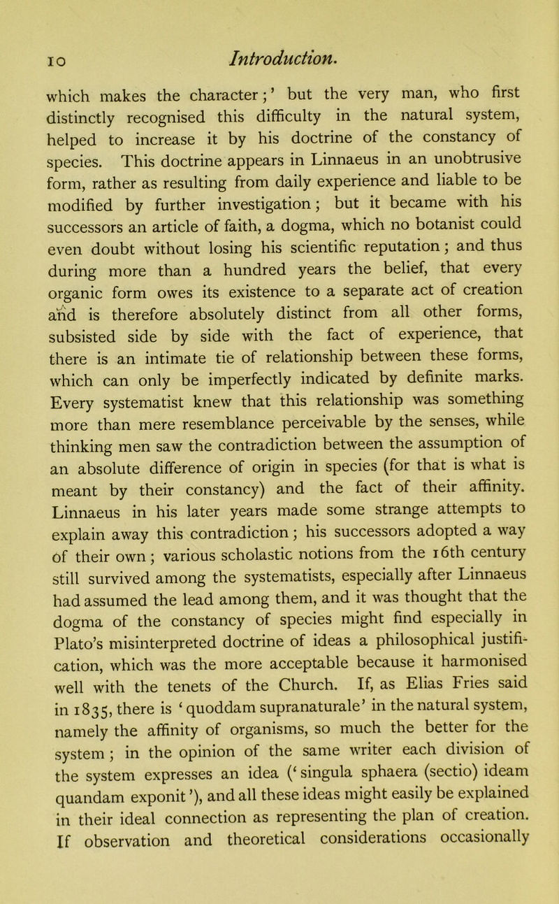 which makes the character; ’ but the very man, who first distinctly recognised this difficulty in the natural system, helped to increase it by his doctrine of the constancy of species. This doctrine appears in Linnaeus in an unobtrusive form, rather as resulting from daily experience and liable to be modified by further investigation; but it became with his successors an article of faith, a dogma, which no botanist could even doubt without losing his scientific reputation; and thus during more than a hundred years the belief, that every organic form owes its existence to a separate act of creation and is therefore absolutely distinct from all other forms, subsisted side by side with the fact of experience, that there is an intimate tie of relationship between these forms, which can only be imperfectly indicated by definite marks. Every systematist knew that this relationship was something more than mere resemblance perceivable by the senses, while thinking men saw the contradiction between the assumption of an absolute difference of origin in species (for that is what is meant by their constancy) and the fact of their affinity. Linnaeus in his later years made some strange attempts to explain away this contradiction; his successors adopted a way of their own; various scholastic notions from the 16th century still survived among the systematists, especially after Linnaeus had assumed the lead among them, and it was thought that the dogma of the constancy of species might find especially in Plato’s misinterpreted doctrine of ideas a philosophical justifi- cation, which was the more acceptable because it harmonised well with the tenets of the Church. If, as Elias Fries said in 1835, there is ‘ quoddam supranaturale’ in the natural system, namely the affinity of organisms, so much the better for the system ; in the opinion of the same writer each division of the system expresses an idea (‘ singula sphaera (sectio) ideam quandam exponit ’), and all these ideas might easily be explained in their ideal connection as representing the plan of creation. If observation and theoretical considerations occasionally