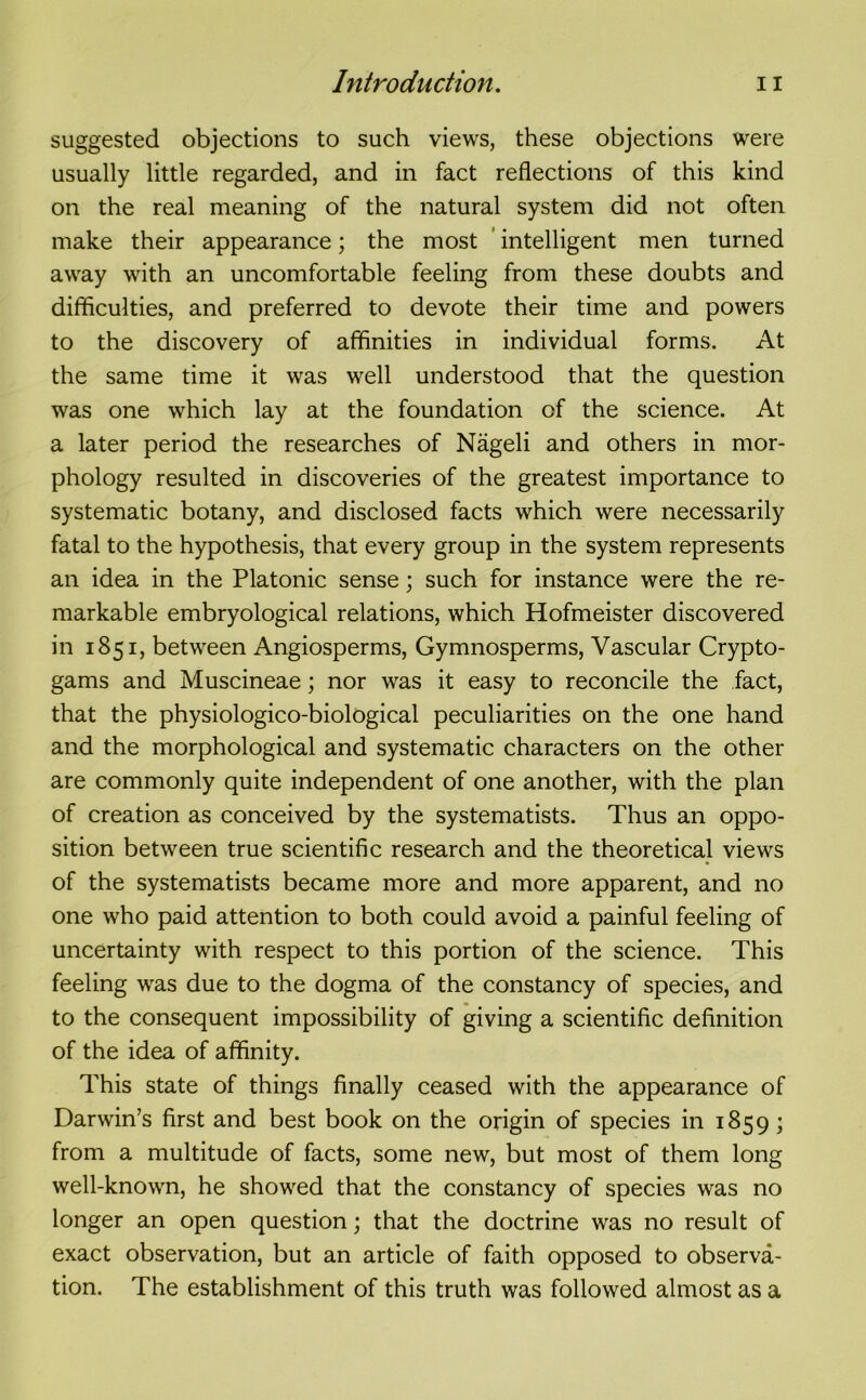 suggested objections to such views, these objections were usually little regarded, and in fact reflections of this kind on the real meaning of the natural system did not often make their appearance; the most intelligent men turned away with an uncomfortable feeling from these doubts and difficulties, and preferred to devote their time and powers to the discovery of affinities in individual forms. At the same time it was well understood that the question was one which lay at the foundation of the science. At a later period the researches of Nageli and others in mor- phology resulted in discoveries of the greatest importance to systematic botany, and disclosed facts which were necessarily fatal to the hypothesis, that every group in the system represents an idea in the Platonic sense; such for instance were the re- markable embryological relations, which Hofmeister discovered in 1851, between Angiosperms, Gymnosperms, Vascular Crypto- gams and Muscineae; nor was it easy to reconcile the fact, that the physiologico-biological peculiarities on the one hand and the morphological and systematic characters on the other are commonly quite independent of one another, with the plan of creation as conceived by the systematists. Thus an oppo- sition between true scientific research and the theoretical views of the systematists became more and more apparent, and no one who paid attention to both could avoid a painful feeling of uncertainty with respect to this portion of the science. This feeling was due to the dogma of the constancy of species, and to the consequent impossibility of giving a scientific definition of the idea of affinity. This state of things finally ceased with the appearance of Darwin’s first and best book on the origin of species in 1859; from a multitude of facts, some new, but most of them long well-known, he showed that the constancy of species was no longer an open question; that the doctrine was no result of exact observation, but an article of faith opposed to observa- tion. The establishment of this truth was followed almost as a