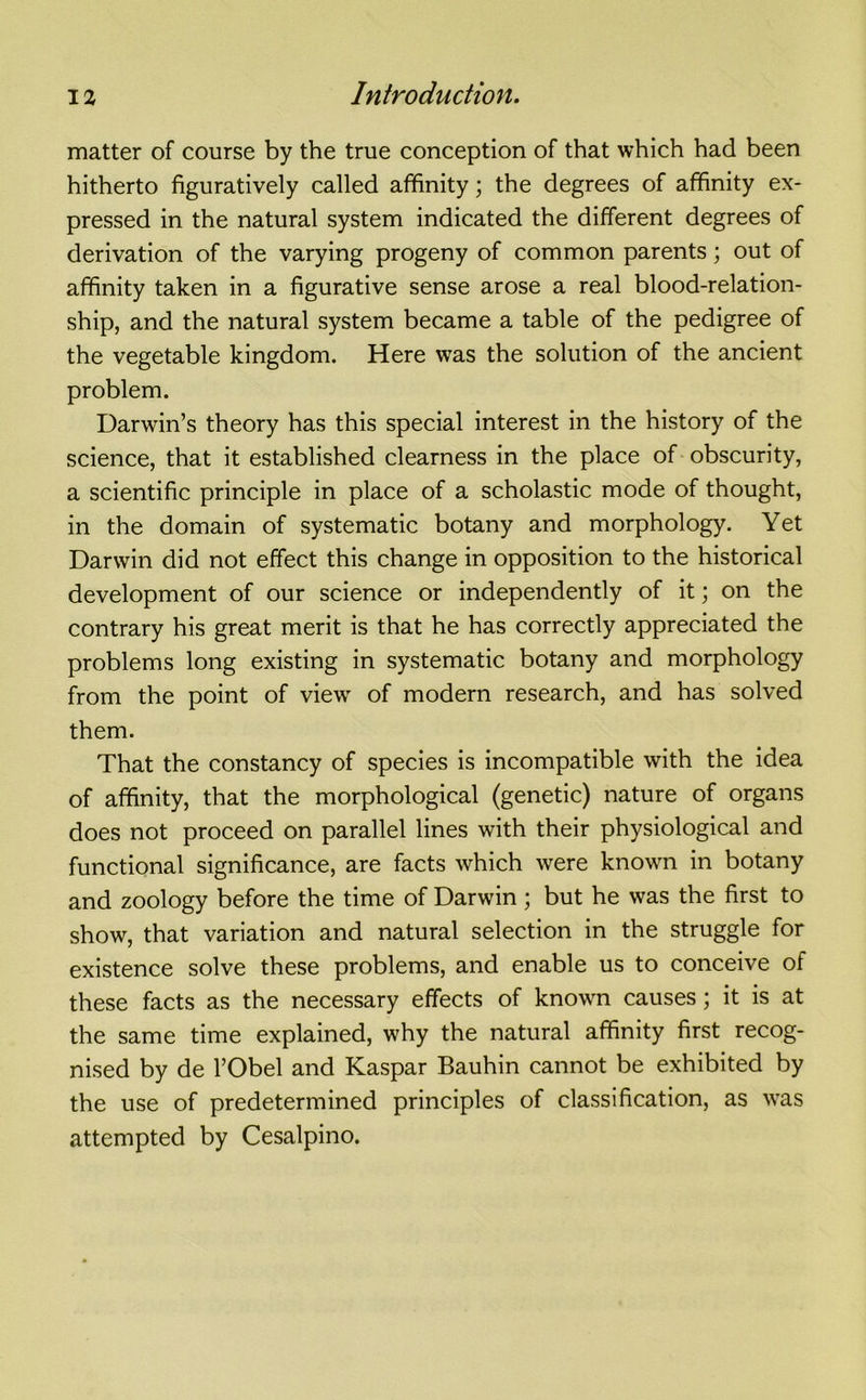 matter of course by the true conception of that which had been hitherto figuratively called affinity; the degrees of affinity ex- pressed in the natural system indicated the different degrees of derivation of the varying progeny of common parents; out of affinity taken in a figurative sense arose a real blood-relation- ship, and the natural system became a table of the pedigree of the vegetable kingdom. Here was the solution of the ancient problem. Darwin’s theory has this special interest in the history of the science, that it established clearness in the place of obscurity, a scientific principle in place of a scholastic mode of thought, in the domain of systematic botany and morphology. Yet Darwin did not effect this change in opposition to the historical development of our science or independently of it; on the contrary his great merit is that he has correctly appreciated the problems long existing in systematic botany and morphology from the point of view of modern research, and has solved them. That the constancy of species is incompatible with the idea of affinity, that the morphological (genetic) nature of organs does not proceed on parallel lines with their physiological and functional significance, are facts which were known in botany and zoology before the time of Darwin; but he was the first to show, that variation and natural selection in the struggle for existence solve these problems, and enable us to conceive of these facts as the necessary effects of known causes; it is at the same time explained, why the natural affinity first recog- nised by de l’Obel and Kaspar Bauhin cannot be exhibited by the use of predetermined principles of classification, as was attempted by Cesalpino.