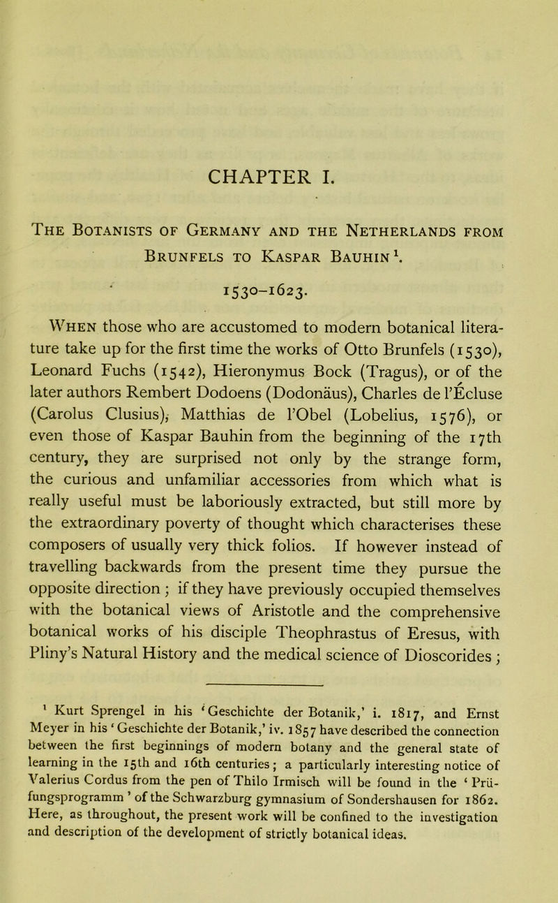 CHAPTER I. The Botanists of Germany and the Netherlands from Brunfels to Kaspar Bauhin1. 1530-1623. When those who are accustomed to modem botanical litera- ture take up for the first time the works of Otto Brunfels (1530), Leonard Fuchs (1542), Hieronymus Bock (Tragus), or of the later authors Rembert Dodoens (Dodonaus), Charles de l’Ecluse (Carolus Clusius), Matthias de l’Obel (Lobelius, 1576), or even those of Kaspar Bauhin from the beginning of the 17th century, they are surprised not only by the strange form, the curious and unfamiliar accessories from which what is really useful must be laboriously extracted, but still more by the extraordinary poverty of thought which characterises these composers of usually very thick folios. If however instead of travelling backwards from the present time they pursue the opposite direction ; if they have previously occupied themselves with the botanical views of Aristotle and the comprehensive botanical works of his disciple Theophrastus of Eresus, with Pliny’s Natural History and the medical science of Dioscorides ; 1 Kurt Sprengel in his ‘Geschichte der Botanik,’ i. 1817, and Ernst Meyer in his ‘ Geschichte der Botanik,’ iv. 1857 have described the connection between the first beginnings of modern botany and the general state of learning in the 15th and 16th centuries; a particularly interesting notice of Valerius Cordus from the pen of Thilo Irmisch will be found in the * Prii- fungsprogramm ’ of the Schwarzburg gymnasium of Sondershausen for 1862. Here, as throughout, the present work will be confined to the investigation and description of the development of strictly botanical ideas.