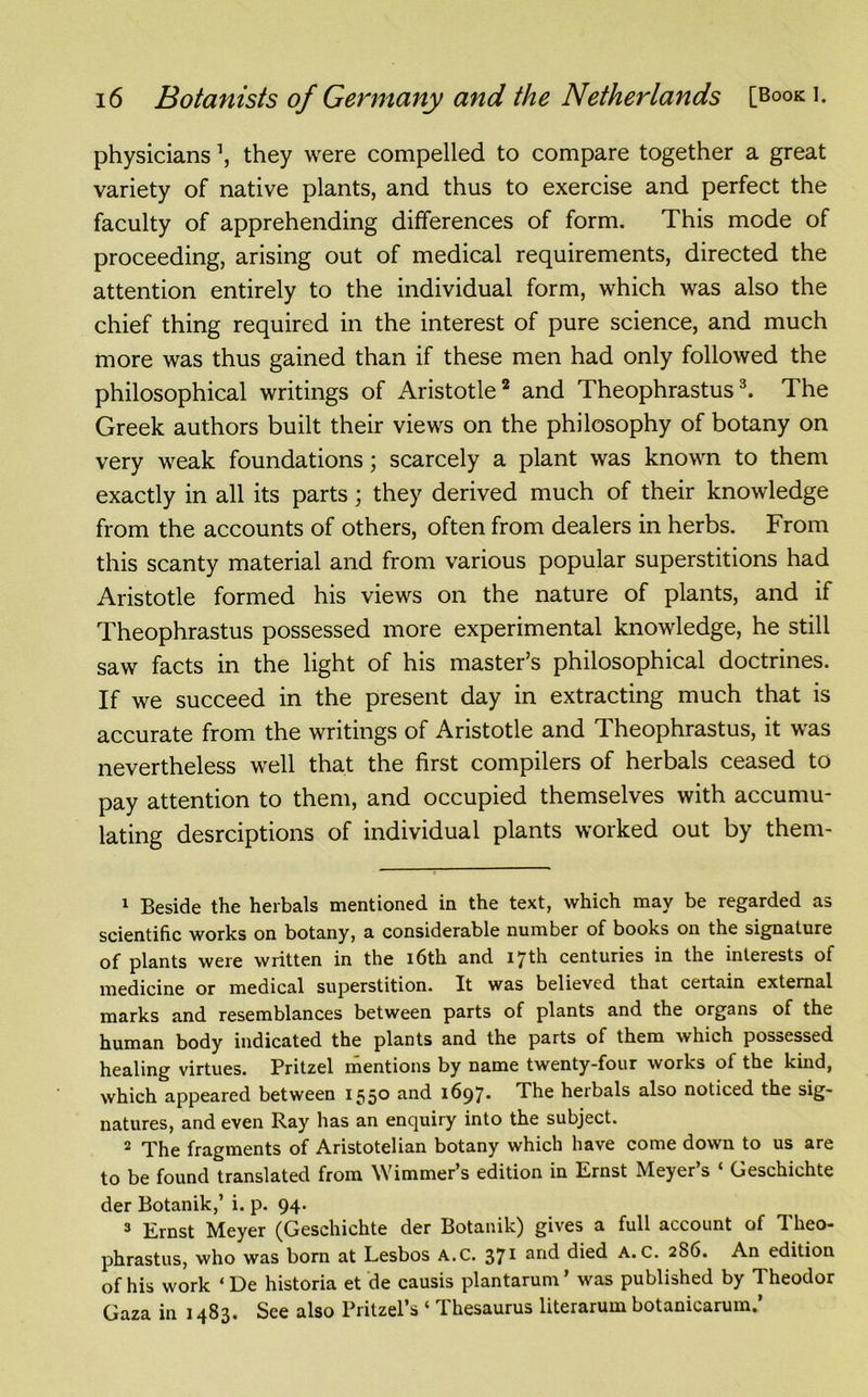 physicians \ they were compelled to compare together a great variety of native plants, and thus to exercise and perfect the faculty of apprehending differences of form. This mode of proceeding, arising out of medical requirements, directed the attention entirely to the individual form, which was also the chief thing required in the interest of pure science, and much more was thus gained than if these men had only followed the philosophical writings of Aristotle1 2 and Theophrastus3. The Greek authors built their views on the philosophy of botany on very weak foundations; scarcely a plant was known to them exactly in all its parts; they derived much of their knowledge from the accounts of others, often from dealers in herbs. From this scanty material and from various popular superstitions had Aristotle formed his views on the nature of plants, and if Theophrastus possessed more experimental knowledge, he still saw facts in the light of his master’s philosophical doctrines. If we succeed in the present day in extracting much that is accurate from the writings of Aristotle and Theophrastus, it was nevertheless well that the first compilers of herbals ceased to pay attention to them, and occupied themselves with accumu- lating desrciptions of individual plants worked out by them- 1 Beside the herbals mentioned in the text, which may be regarded as scientific works on botany, a considerable number of books on the signature of plants were written in the 16th and 17th centuries in the interests of medicine or medical superstition. It was believed that certain external marks and resemblances between parts of plants and the organs of the human body indicated the plants and the parts of them which possessed healing virtues. Pritzel mentions by name twenty-four works of the kind, which appeared between 1550 and 1697. The herbals also noticed the sig- natures, and even Ray has an enquiry into the subject. 2 The fragments of Aristotelian botany which have come down to us are to be found translated from Wimmer’s edition in Ernst Meyer’s ‘ Geschichte der Botanik,’ i. p. 94. 3 Ernst Meyer (Geschichte der Botanik) gives a full account of Theo- phrastus, who was born at Lesbos A.C. 371 and died A. C. 2S6. An edition of his work ‘De historia et de causis plantarum’ was published by Theodor Gaza in 1483. See also Pritzel’s ‘ Thesaurus literarum botanicarum.’