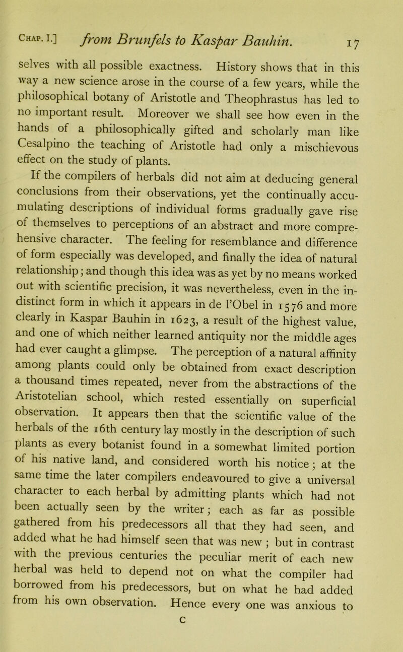 selves with all possible exactness. History shows that in this way a new science arose in the course of a few years, while the philosophical botany of Aristotle and Theophrastus has led to no important result. Moreover we shall see how even in the hands of a philosophically gifted and scholarly man like Cesalpino the teaching of Aristotle had only a mischievous effect on the study of plants. If the compilers of herbals did not aim at deducing general conclusions from their observations, yet the continually accu- mulating descriptions of individual forms gradually gave rise of themselves to perceptions of an abstract and more compre- hensive character. The feeling for resemblance and difference of form especially was developed, and finally the idea of natural relationship, and though this idea was as yet by no means worked out with scientific precision, it was nevertheless, even in the in- distinct form in which it appears in de l’Obel in 1576 and more clearly in Kaspar Bauhin in 1623, a result of the highest value, and one of which neither learned antiquity nor the middle ages had ever caught a glimpse. The perception of a natural affinity among plants could only be obtained from exact description a thousand times repeated, never from the abstractions of the Aristotelian school, which rested essentially on superficial observation. It appears then that the scientific value of the herbals of the 16th century lay mostly in the description of such plants as every botanist found in a somewhat limited portion of his native land, and considered worth his notice ; at the same time the later compilers endeavoured to give a universal character to each herbal by admitting plants which had not been actually seen by the writer; each as far as possible gathered from his predecessors all that they had seen, and added what he had himself seen that was new ; but in contrast with the previous centuries the peculiar merit of each new herbal was held to depend not on what the compiler had borrowed from his predecessors, but on what he had added from his own observation. Hence every one was anxious to c