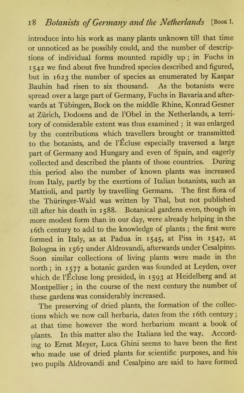 introduce into his work as many plants unknown till that time or unnoticed as he possibly could, and the number of descrip- tions of individual forms mounted rapidly up ; in Fuchs in 1542 we find about five hundred species described and figured, but in 1623 the number of species as enumerated by Kaspar Bauhin had risen to six thousand. As the botanists were spread over a large part of Germany, Fuchs in Bavaria and after- wards at Tubingen, Bock on the middle Rhine, Konrad Gesner at Zurich, Dodoens and de l’Obel in the Netherlands, a terri- tory of considerable extent was thus examined ; it was enlarged by the contributions which travellers brought or transmitted to the botanists, and de l’Ecluse especially traversed a large part of Germany and Hungary and even of Spain, and eagerly collected and described the plants of those countries. During this period also the number of known plants was increased from Italy, partly by the exertions of Italian botanists, such as Mattioli, and partly by travelling Germans. The first flora of the Thuringer-Wald was written by Thai, but not published till after his death in 1588. Botanical gardens even, though in more modest form than in our day, were already helping in the 16th century to add to the knowledge of plants ; the first were formed in Italy, as at Padua in 1545, ^sa I547> at Bologna in 1567 under Aldrovandi, afterwards under Cesalpino. Soon similar collections of living plants were made in the north ; in 1577 a botanic garden was founded at Leyden, over which de l’Ecluse long presided, in 1593 at Heidelberg and at Montpellier ; in the course of the next century the number of these gardens was considerably increased. The preserving of dried plants, the formation of the collec- tions which we now call herbaria, dates from the 16th century; at that time however the word herbarium meant a book of plants. In this matter also the Italians led the way. Accord- ing to Ernst Meyer, Luca Ghini seems to have been the first who made use of dried plants for scientific purposes, and his two pupils Aldrovandi and Cesalpino are said to have formed