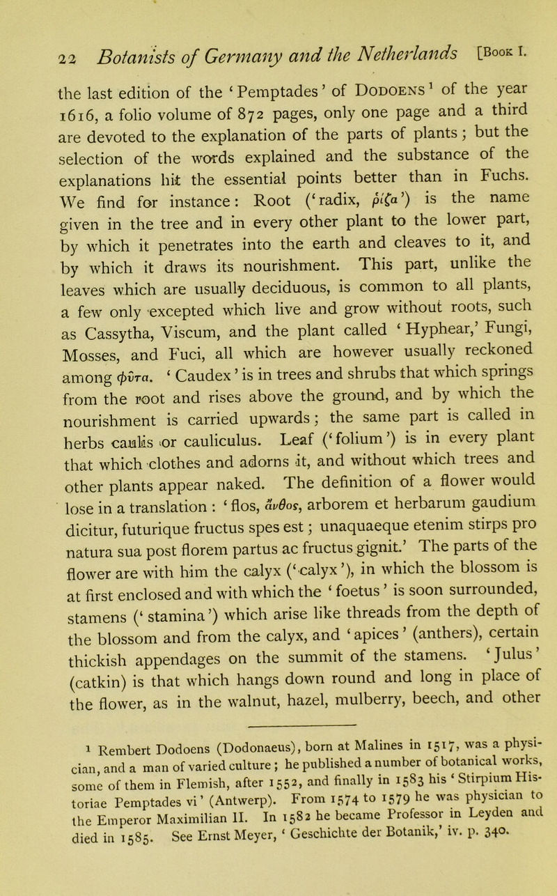 the last edition of the £ Pemptades ’ of Dodoens 1 of the year 1616, a folio volume of 872 pages, only one page and a third are devoted to the explanation of the parts of plants; but the selection of the words explained and the substance of the explanations hit the essential points better than in Fuchs. We find for instance: Root (‘radix, pt'Ca’) is the name given in the tree and in every other plant to the lower part, by which it penetrates into the earth and cleaves to it, and by which it draws its nourishment. This part, unlike the leaves which are usually deciduous, is common to all plants, a few only excepted which live and grow without roots, such as Cassytha, Viscum, and the plant called ‘ Hypheai, Fungi, Mosses, and Fuci, all which are however usually reckoned among cpira. ‘ Caudex ’ is in trees and shrubs that which springs from the root and rises above the ground, and by which the nourishment is carried upwards; the same part is called in herbs caulis ‘Or cauliculus. Leaf (‘folium ) is in every plant that which clothes and adorns it, and without which trees and other plants appear naked. The definition of a flower would lose in a translation : ‘ flos, avdos, arborem et herbarum gaudium dicitur, futurique fructus spes est; unaquaeque etenim stirps pro natura sua post florem partus ac fructus gignit’ The parts of the flower are with him the calyx (‘calyx’), in which the blossom is at first enclosed and with which the ‘ foetus ’ is soon surrounded, stamens (‘ stamina ’) which arise like threads from the depth of the blossom and from the calyx, and ‘ apices ’ (anthers), certain thickish appendages on the summit of the stamens. Julus (catkin) is that which hangs down round and long in place of the flower, as in the walnut, hazel, mulberry, beech, and other 1 Rembert Dodoens (Dodonaeus), born at Malines in 1517, was a physi- cian and a man of varied culture ; he published a number of botanical works, some of them in Flemish, after 1552, and finally in 1583 his ‘ Stirpium His- toriae Pemptades vi ’ (Antwerp). From 1574 to i579 he was physician to the Emperor Maximilian II. In 1582 he became Professor in Leyden and died in 1585. See Ernst Meyer, ‘ Geschichte der Botanik,’ iv. p. 340.