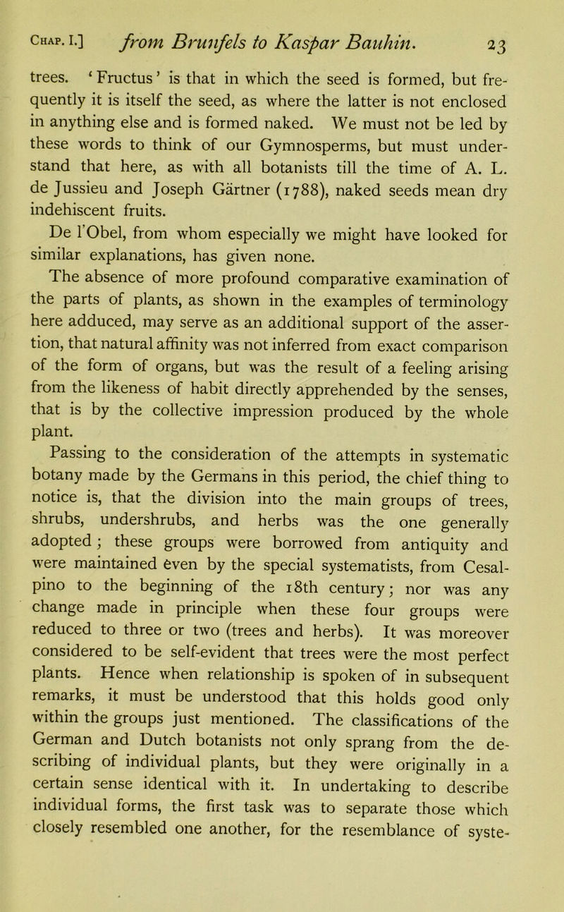 trees. ‘ Fructus ’ is that in which the seed is formed, but fre- quently it is itself the seed, as where the latter is not enclosed in anything else and is formed naked. We must not be led by these words to think of our Gymnosperms, but must under- stand that here, as with all botanists till the time of A. L. de Jussieu and Joseph Gartner (1788), naked seeds mean dry indehiscent fruits. De 1 Obel, from whom especially we might have looked for similar explanations, has given none. The absence of more profound comparative examination of the parts of plants, as shown in the examples of terminology here adduced, may serve as an additional support of the asser- tion, that natural affinity was not inferred from exact comparison of the form of organs, but was the result of a feeling arising from the likeness of habit directly apprehended by the senses, that is by the collective impression produced by the whole plant. Passing to the consideration of the attempts in systematic botany made by the Germans in this period, the chief thing to notice is, that the division into the main groups of trees, shrubs, undershrubs, and herbs was the one generally adopted; these groups were borrowed from antiquity and were maintained even by the special systematists, from Cesal- pino to the beginning of the 18th century; nor was any change made in principle when these four groups were reduced to three or two (trees and herbs). It was moreover considered to be self-evident that trees were the most perfect plants. Hence when relationship is spoken of in subsequent remarks, it must be understood that this holds good only within the groups just mentioned. The classifications of the German and Dutch botanists not only sprang from the de- scribing of individual plants, but they were originally in a certain sense identical with it. In undertaking to describe individual forms, the first task was to separate those which closely resembled one another, for the resemblance of syste-