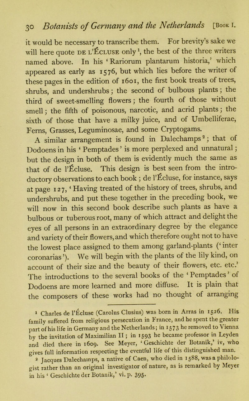 it would be necessary to transcribe them. For brevity’s sake we will here quote de l’£cluse only1, the best of the three writers named above. In his ‘Rariorum plantarum historia,’ which appeared as early as 1576, but which lies before the writer of these pages in the edition of 1601, the first book treats of trees, shrubs, and undershrubs ; the second of bulbous plants; the third of sweet-smelling flowers; the fourth of those without smell; the fifth of poisonous, narcotic, and acrid plants; the sixth of those that have a milky juice, and of Umbelliferae, Ferns, Grasses, Leguminosae, and some Cryptogams. A similar arrangement is found in Dalechamps2; that of Dodoens in his ‘ Pemptades ’ is more perplexed and unnatural; but the design in both of them is evidently much the same as that of de l’Ecluse. This design is best seen from the intro- ductory observations to each book ; de 1’lLcluse, for instance, says at page 127, ‘ Having treated of the history of trees, shrubs, and undershrubs, and put these together in the preceding book, we will now in this second book describe such plants as have a bulbous or tuberous root, many of which attract and delight the eyes of all persons in an extraordinary degree by the elegance and variety of their flowers, and which therefore ought not to have the lowest place assigned to them among garland-plants (‘ inter coronarias ’). We will begin with the plants of the lily kind, on account of their size and the beauty of their flowers, etc. etc. The introductions to the several books of the ‘ Pemptades ’ of Dodoens are more learned and more diffuse. It is plain that the composers of these works had no thought of arranging 1 Charles de l’Ecluse (Carolus Clusius) was born in Arras in 1526. His family suffered from religious persecution in France, and he spent the greater part of his life in Germany and the Netherlands; in 1573 he removed to Vienna by the invitation of Maximilian II; in 1593 he became professor in Leyden and died there in 1609. See Meyer, ‘ Geschichte der Botanik,’ iv, who gives full information respecting the eventful life of this distinguished man. 2 Jacques Dalechamps, a native of Caen, who died in 1588, was a philolo- gist rather than an original investigator of nature, as is remarked by Mejer in his ‘ Geschichte der Botanik, vi.p. 395*