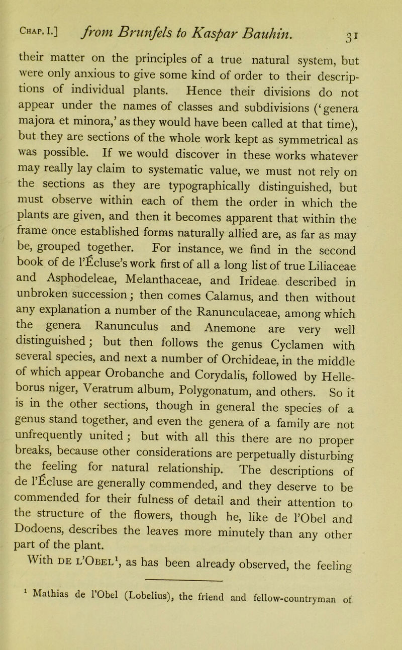 their matter on the principles of a true natural system, but were only anxious to give some kind of order to their descrip- tions of individual plants. Hence their divisions do not appear under the names of classes and subdivisions (‘genera majora et minora/ as they would have been called at that time), but they are sections of the whole work kept as symmetrical as vas possible. If we would discover in these works whatever may really lay claim to systematic value, we must not rely on the sections as they are typographically distinguished, but must observe within each of them the order in which the plants are given, and then it becomes apparent that within the frame once established forms naturally allied are, as far as may be, grouped together. For instance, we find in the second book of de l’Ecluse’s work first of all a long list of true Liliaceae and Asphodeleae, Melanthaceae, and Irideae described in unbroken succession; then comes Calamus, and then without any explanation a number of the Ranunculaceae, among which the genera Ranunculus and Anemone are very well distinguished, but then follows the genus Cyclamen with several species, and next a number of Orchideae, in the middle of which appear Orobanche and Corydalis, followed by Helle- borus niger, Veratrum album, Polygonatum, and others. So it is in the other sections, though in general the species of a genus stand together, and even the genera of a family are not unfrequently united; but with all this there are no proper breaks, because other considerations are perpetually disturbing the feeling for natural relationship. The descriptions of de 1 Ecluse are generally commended, and they deserve to be commended for their fulness of detail and their attention to the structure of the flowers, though he, like de l’Obel and Dodoens, describes the leaves more minutely than any other part of the plant. With de l’Oeel1, as has been already observed, the feeling 1 Mathias de l’Obel (Lobelius), the friend and fellow-countryman of