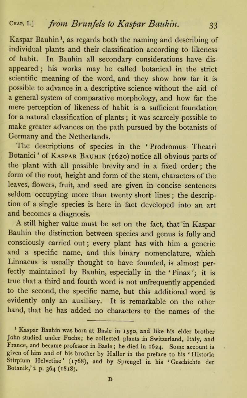 Kaspar Bauhin *, as regards both the naming and describing of individual plants and their classification according to likeness of habit. In Bauhin all secondary considerations have dis- appeared ; his works may be called botanical in the strict scientific meaning of the word, and they show how far it is possible to advance in a descriptive science without the aid of a general system of comparative morphology, and how far the mere perception of likeness of habit is a sufficient foundation for a natural classification of plants; it was scarcely possible to make greater advances on the path pursued by the botanists of Germany and the Netherlands. The descriptions of species in the ‘ Prodromus Theatri Botanici ’ of Kaspar Bauhin (1620) notice all obvious parts of the plant with all possible brevity and in a fixed order; the form of the root, height and form of the stem, characters of the leaves, flowers, fruit, and seed are given in concise sentences seldom occupying more than twenty short lines; the descrip- tion of a single species is here in fact developed into an art and becomes a diagnosis. A still higher value must be set on the fact, that in Kaspar Bauhin the distinction between species and genus is fully and consciously carried out; every plant has with him a generic and a specific name, and this binary nomenclature, which Linnaeus is usually thought to have founded, is almost per- fectly maintained by Bauhin, especially in the ‘ Pinaxit is true that a third and fourth word is not unfrequently appended to the second, the specific name, but this additional word is evidently only an auxiliary. It is remarkable on the other hand, that he has added no characters to the names of the Kaspar Bauhin was born at Basle in 1550, and like his elder brother John studied under Fuchs; he collected plants in Switzerland, Italy, and France, and became professor in Basle ; he died in 1624. Some account is given of him and of his brother by Haller in the preface to his ‘ Historia Stirpium Helvetiae ’ (1768), and by Sprengel in his ‘ Geschichte der Botanik,’ i. p. 364 (1818). D