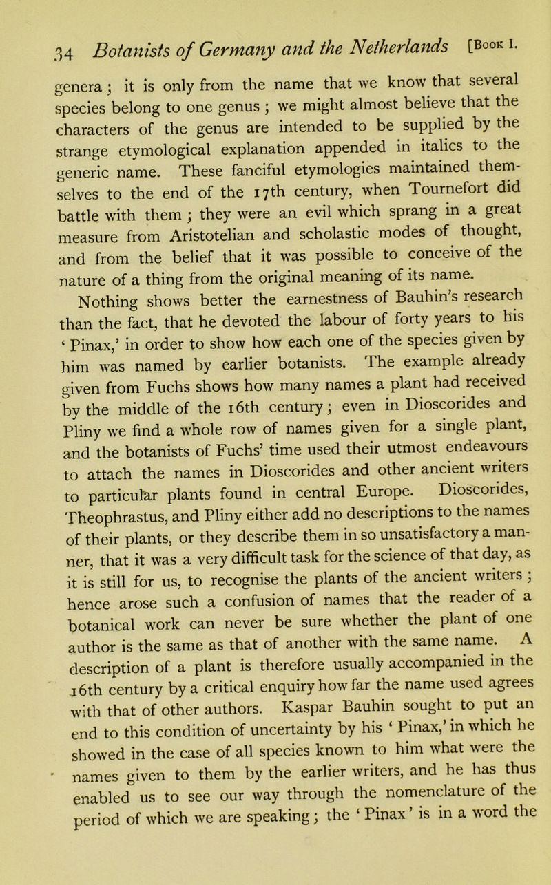 genera; it is only from the name that we know that several species belong to one genus ; we might almost believe that the characters of the genus are intended to be supplied by the strange etymological explanation appended in italics to the generic name. These fanciful etymologies maintained them- selves to the end of the 17 th century, when Tournefort did battle with them ; they were an evil which sprang in a great measure from Aristotelian and scholastic modes of thought, and from the belief that it was possible to conceive of the nature of a thing from the original meaning of its name. Nothing shows better the earnestness of Bauhin’s research than the fact, that he devoted the labour of forty years to his ‘ Pinax,’ in order to show how each one of the species given by him was named by earlier botanists. The example already given from Fuchs shows how many names a plant had received by the middle of the 16th century; even in Dioscorides and Pliny we find a whole row of names given for a single plant, and the botanists of Fuchs’ time used their utmost endeavours to attach the names in Dioscorides and other ancient writers to particular plants found in central Europe. Dioscorides, Theophrastus, and Pliny either add no descriptions to the names of their plants, or they describe them in so unsatisfactory a man- ner, that it was a very difficult task for the science of that day, as it is still for us, to recognise the plants of the ancient writers ; hence arose such a confusion of names that the reader of a botanical work can never be sure whether the plant of one author is the same as that of another with the same name. A description of a plant is therefore usually accompanied in the 16th century by a critical enquiry how far the name used agrees with that of other authors. Kaspar Bauhin sought to put an end to this condition of uncertainty by his ‘ Pinax, in which he showed in the case of all species known to him what were the names given to them by the earlier writers, and he has thus enabled us to see our way through the nomenclature of the period of which we are speaking; the ‘ Pinax ’ is in a word the