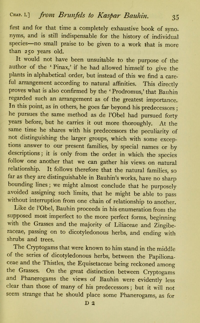 first and for that time a completely exhaustive book of syno- nyms, and is still indispensable for the history of individual species—no small praise to be given to a work that is more than 250 years old. It would not have been unsuitable to the purpose of the author of the ‘ Pinax,’ if he had allowed himself to give the plants in alphabetical order, but instead of this we find a care- ful arrangement according to natural affinities. This directly proves what is also confirmed by the ‘ Prodromus,’ that Bauhin regarded such an arrangement as of the greatest importance. In this point, as in others, he goes far-beyond his predecessors ; he pursues the same method as de l’Obel had pursued forty years before, but he carries it out more thoroughly. At the same time he shares with his predecessors the peculiarity of not distinguishing the larger groups, which with some excep- tions answer to our present families, by special names or by descriptions; it is only from the order in which the species follow one another that we can gather his views, on natural relationship. It follows therefore that the natural families, so far as they are distinguishable in Bauhin’s works, have no sharp bounding lines; we might almost conclude that he purposely avoided assigning such limits, that he might be able to pass without interruption from one chain of relationship to another. Like de l’Obel, Bauhin proceeds in his enumeration from the supposed most imperfect to the more perfect forms, beginning with the Grasses and the majority of Liliaceae and Zingibe- raceae, passing on to dicotyledonous herbs, and ending with shrubs and trees. The Cryptogams that were known to him stand in the middle of the series of dicotyledonous herbs, between the Papiliona- ceae and the Thistles, the Equisetaceae being reckoned among the Grasses. On the great distinction between Cryptogams and Phanerogams the views of Bauhin were evidently less clear than those of many of his predecessors; but it will not seem strange that he should place some Phanerogams, as for D %