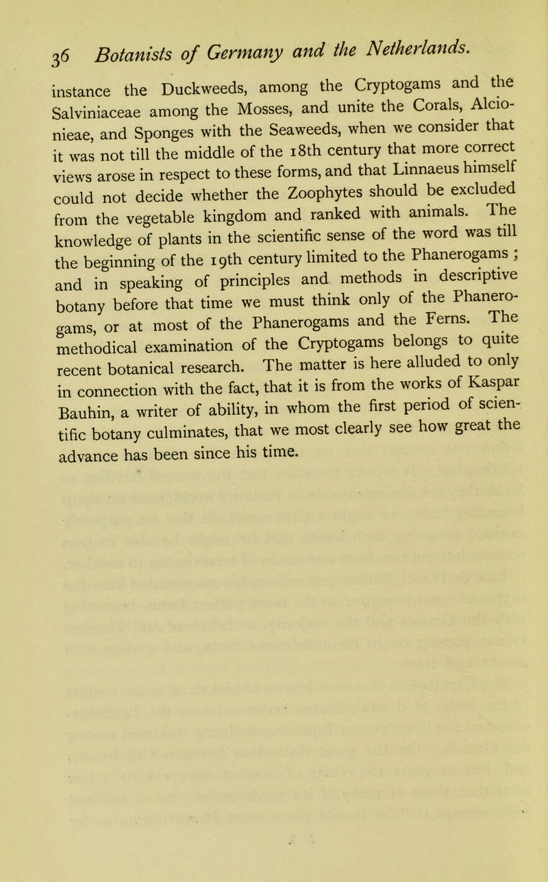 instance the Duckweeds, among the Cryptogams and the Salviniaceae among the Mosses, and unite the Corals, Alcio- nieae, and Sponges with the Seaweeds, when we consider that it was not till the middle of the 18th century that more correct views arose in respect to these forms, and that Linnaeus himself could not decide whether the Zoophytes should be excluded from the vegetable kingdom and ranked with animals. The knowledge of plants in the scientific sense of the word was till the beginning of the 19th century limited to the Phanerogams ; and in speaking of principles and methods in descriptive botany before that time we must think only of the Phanero- gams, or at most of the Phanerogams and the Ferns. The methodical examination of the Cryptogams belongs to quite recent botanical research. The matter is here alluded to only in connection with the fact, that it is from the works of Kaspar Bauhin, a writer of ability, in whom the first period of scien- tific botany culminates, that we most clearly see how great the advance has been since his time.