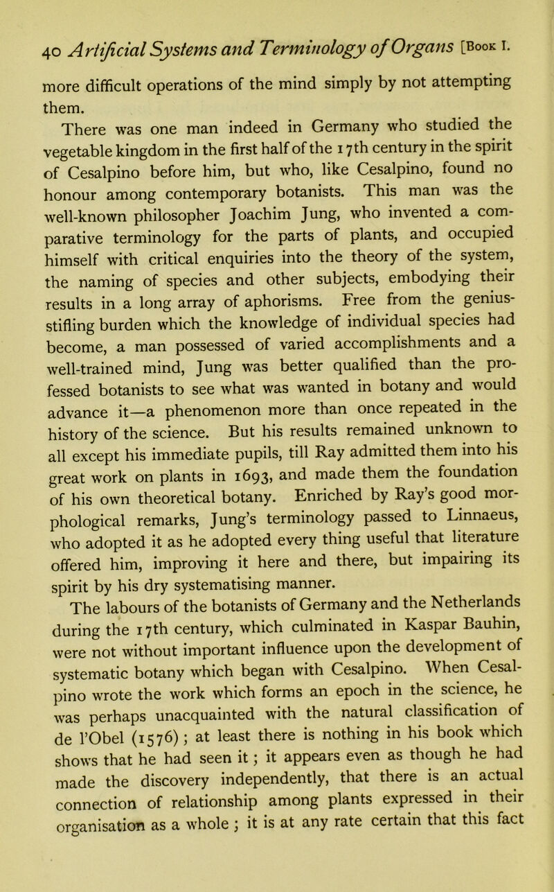 more difficult operations of the mind simply by not attempting them. There was one man indeed in Germany who studied the vegetable kingdom in the first half of the 17 th century in the spirit of Cesalpino before him, but who, like Cesalpino, found no honour among contemporary botanists. This man was the well-known philosopher Joachim Jung, who invented a com- parative terminology for the parts of plants, and occupied himself with critical enquiries into the theory of the system, the naming of species and other subjects, embodying their results in a long array of aphorisms. Free from the genius- stifling burden which the knowledge of individual species had become, a man possessed of varied accomplishments and a well-trained mind, Jung was better qualified than the pro- fessed botanists to see what was wanted in botany and would advance it—a phenomenon more than once repeated in the history of the science. But his results remained unknown to all except his immediate pupils, till Ray admitted them into his great work on plants in 1693, and made them the foundation of his own theoretical botany. Enriched by Ray s good mor- phological remarks, Jung’s terminology passed to Linnaeus, who adopted it as he adopted every thing useful that literature offered him, improving it here and there, but impairing its spirit by his dry systematising manner. The labours of the botanists of Germany and the Netherlands during the 17th century, which culminated in Kaspar Bauhin, were not without important influence upon the development of systematic botany which began with Cesalpino. When Cesal- pino wrote the work which forms an epoch in the science, he was perhaps unacquainted with the natural classification of de l’Obel (1576); at least there is nothing in his book which shows that he had seen it; it appears even as though he had made the discovery independently, that there is an actual connection of relationship among plants expressed in their organisation as a whole , it is at any rate certain that this fact