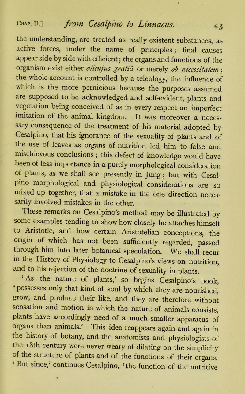 the understanding, are treated as really existent substances, as active forces, under the name of principles; final causes appear side by side with efficient; the organs and functions of the organism exist either alicujus gratia or merely ob necessitatem ; the whole account is controlled by a teleology, the influence of which is the more pernicious because the purposes assumed are supposed to be acknowledged and self-evident, plants and vegetation being conceived of as in every respect an imperfect imitation of the animal kingdom. It was moreover a neces- sary consequence of the treatment of his material adopted by Cesalpino, that his ignorance of the sexuality of plants and of the use of leaves as organs of nutrition led him to false and mischievous conclusions; this defect of knowledge would have been of less importance in a purely morphological consideration of plants, as we shall see presently in Jung; but with Cesal- pino morphological and physiological considerations are so mixed up together, that a mistake in the one direction neces- sarily involved mistakes in the other. These remarks on Cesalpino’s method may be illustrated by some examples tending to show how closely he attaches himself to Aristotle, and how certain Aristotelian conceptions, the origin of which has not been sufficiently regarded, passed through him into later botanical speculation. We shall recur in the History of Physiology to Cesalpino’s views on nutrition, and to his rejection of the doctrine of sexuality in plants. As the nature of plants,’ so begins Cesalpino’s book, possesses only that kind of soul by which they are nourished, grow, and produce their like, and they are therefore without sensation and motion in which the nature of animals consists, plants have accordingly need of a much smaller apparatus of organs than animals. This idea reappears again and again in the history of botany, and the anatomists and physiologists of the 18th century were never weary of dilating on the simplicity of the structure of plants and of the functions of their organs. ‘ But since,’ continues Cesalpino, ‘ the function of the nutritive