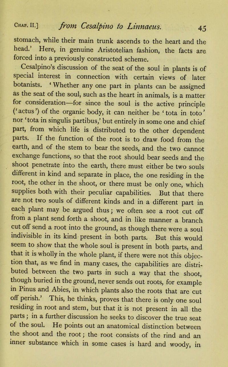 stomach, while their main trunk ascends to the heart and the head.’ Here, in genuine Aristotelian fashion, the facts are forced into a previously constructed scheme. Cesalpino’s discussion of the seat of the soul in plants is of special interest in connection with certain views of later botanists. ‘ Whether any one part in plants can be assigned as the seat of the soul, such as the heart in animals, is a matter for consideration—for since the soul is the active principle (‘ actus ’) of the organic body, it can neither be £ tota in toto ’ nor ‘tota in singulis partibus/ but entirely in some one and chief part, from which life is distributed to the other dependent parts. If the function of the root is to draw food from the earth, and of the stem to bear the seeds, and the two cannot exchange functions, so that the root should bear seeds and the shoot penetrate into the earth, there must either be two souls different in kind and separate in place, the one residing in the root, the other in the shoot, or there must be only one, which supplies both with their peculiar capabilities. But that there are not two souls of different kinds and in a different part in each plant may be argued thus; we often see a root cut off from a plant send forth a shoot, and in like manner a branch cut off send a root into the ground, as though there were a soul indivisible in its kind present in both parts. But this would seem to show that the whole soul is present in both parts, and that it is wholly in the whole plant, if there were not this objec- tion that, as we find in many cases, the capabilities are distri- buted between the two parts in such a way that the shoot, though buried in the ground, never sends out roots, for example in Pinus and Abies, in which plants also the roots that are cut off perish. This, he thinks, proves that there is only one soul residing in root and stem, but that it is not present in all the parts; in a further discussion he seeks to discover the true seat of the soul. He points out an anatomical distinction between the shoot and the root; the root consists of the rind and an inner substance which in some cases is hard and woody, in