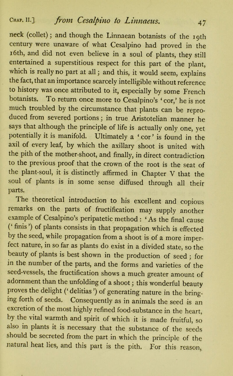neck (collet); and though the Linnaean botanists of the 19th century were unaware of what Cesalpino had proved in the 16th, and did not even believe in a soul of plants, they still entertained a superstitious respect for this part of the plant, which is really no part at all; and this, it would seem, explains the fact, that an importance scarcely intelligible without reference to history was once attributed to it, especially by some French botanists. To return once more to Cesalpino’s ‘cor,’ he is not much troubled by the circumstance that plants can be repro- duced from severed portions; in true Aristotelian manner he says that although the principle of life is actually only one, yet potentially it is manifold. Ultimately a ‘ cor ’ is found in the axil of every leaf, by which the axillary shoot is united with the pith of the mother-shoot, and finally, in direct contradiction to the previous proof that the crown of the root is the seat of the plant-soul, it is distinctly affirmed in Chapter V that the soul of plants is in some sense diffused through all their parts. The theoretical introduction to his excellent and copious remarks on the parts of fructification may supply another example of Cesalpino’s peripatetic method : ‘As the final cause (‘ finis’) of plants consists in that propagation which is effected by the seed, while propagation from a shoot is of a more imper- fect nature, in so far as plants do exist in a divided state, so the beauty of plants is best shown in the production of seed ; for in the number of the parts, and the forms and varieties of the seed-\essels, the fructification shows a much greater amount of adornment than the unfolding of a shoot; this wonderful beauty proves the delight (‘ delitias ’) of generating nature in the bring- ing forth of seeds. Consequently as in animals the seed -is an excretion of the most highly refined food-substance in the heart, by the vital warmth and spirit of which it is made fruitful, so also in plants it is necessary that the substance of the seeds should be secreted from the part in which the principle of the natural heat lies, and this part is the pith. For this reason,