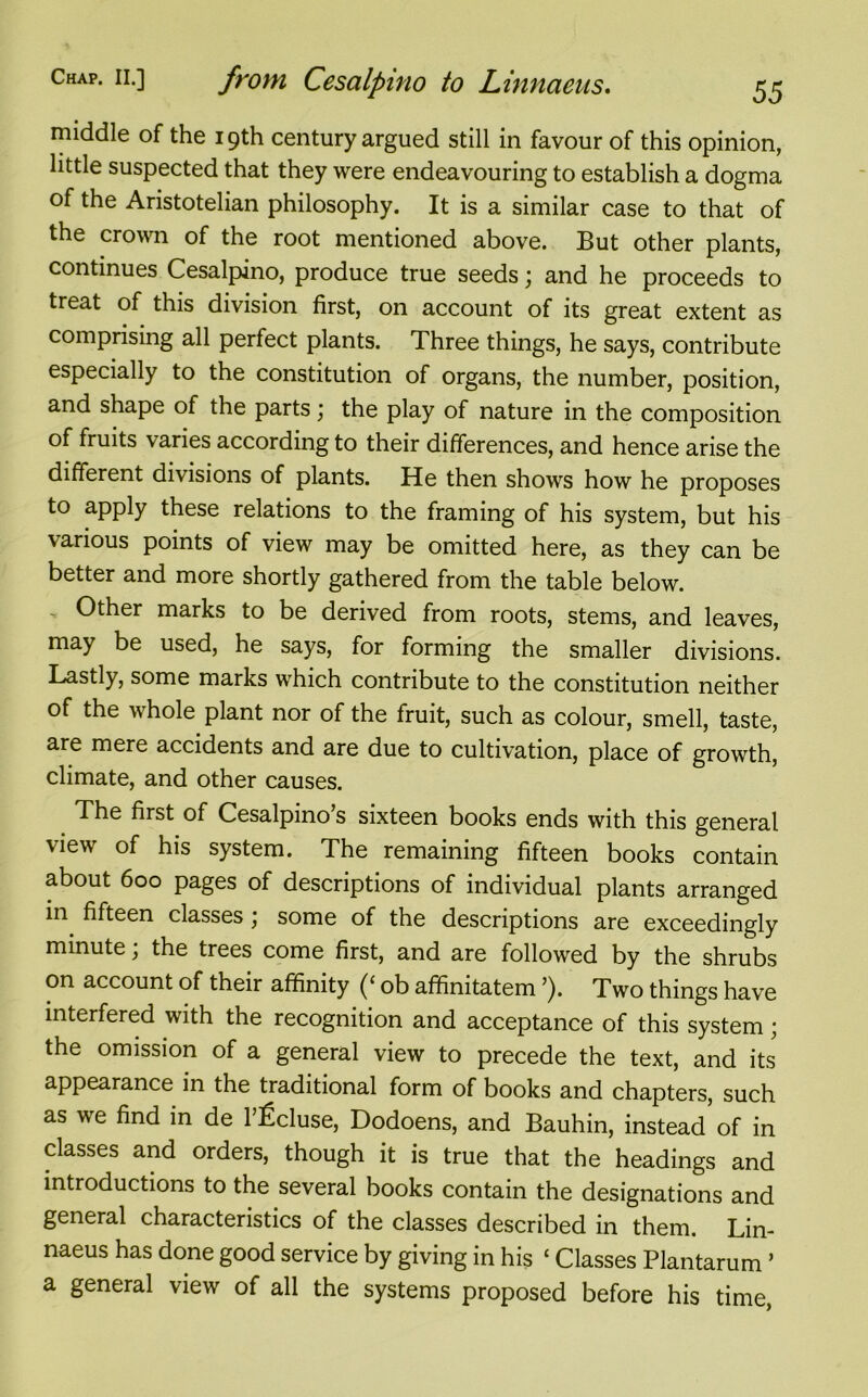 middle of the 19th century argued still in favour of this opinion, little suspected that they were endeavouring to establish a dogma of the Aristotelian philosophy. It is a similar case to that of the crown of the root mentioned above. But other plants, continues Cesalpino, produce true seeds; and he proceeds to treat of this division first, on account of its great extent as comprising all perfect plants. Three things, he says, contribute especially to the constitution of organs, the number, position, and shape of the parts ,* the play of nature in the composition of fruits varies according to their differences, and hence arise the different divisions of plants. He then shows how he proposes to apply these relations to the framing of his system, but his various points of view may be omitted here, as they can be better and more shortly gathered from the table below. Other marks to be derived from roots, stems, and leaves, may be used, he says, for forming the smaller divisions. Lastly, some marks which contribute to the constitution neither of the whole plant nor of the fruit, such as colour, smell, taste, are mere accidents and are due to cultivation, place of growth, climate, and other causes. The first of Cesalpino’s sixteen books ends with this general view of his system. The remaining fifteen books contain about 600 pages of descriptions of individual plants arranged in fifteen classes \ some of the descriptions are exceedingly minute; the trees come first, and are followed by the shrubs on account of their affinity (‘ ob affinitatem ’). Two things have interfered with the recognition and acceptance of this system; the omission of a general view to precede the text, and its appearance in the traditional form of books and chapters, such as we find in de 1 ficluse, Dodoens, and Bauhin, instead of in classes and orders, though it is true that the headings and introductions to the several books contain the designations and general characteristics of the classes described in them. Lin- naeus has done good service by giving in his ‘ Classes Plantarum’ a general view of all the systems proposed before his time,