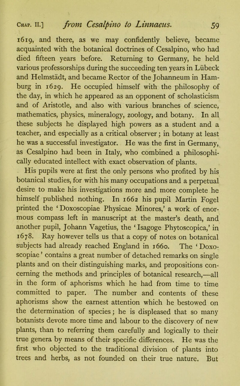 1619, and there, as we may confidently believe, became acquainted with the botanical doctrines of Cesalpino, who had died fifteen years before. Returning to Germany, he held various professorships during the succeeding ten years in Liibeck and Helmstadt, and became Rector of the Johanneum in Ham- burg in 1629. He occupied himself with the philosophy of the day, in which he appeared as an opponent of scholasticism and of Aristotle, and also with various branches of science, mathematics, physics, mineralogy, zoology, and botany. In all these subjects he displayed high powers as a student and a teacher, and especially as a critical observer; in botany at least he was a successful investigator. He was the first in Germany, as Cesalpino had been in Italy, who combined a philosophi- cally educated intellect with exact observation of plants. His pupils were at first the only persons who profited by his botanical studies, for with his many occupations and a perpetual desire to make his investigations more and more complete he himself published nothing. In 1662 his pupil Martin Fogel printed the ‘ Doxoscopiae Physicae Minores,’ a work of enor- mous compass left in manuscript at the master’s death, and another pupil, Johann Vagetius, the ‘Isagoge Phytoscopica,’ in 1678. Ray however tells us that a copy of notes on botanical subjects had already reached England in 1660. The ‘Doxo- scopiae ’ contains a great number of detached remarks on single plants and on their distinguishing marks, and propositions con- cerning the methods and principles of botanical research,—all in the form of aphorisms which he had from time to time committed to paper. The number and contents of these aphorisms show the earnest attention which he bestowed on the determination of species; he is displeased that so many botanists devote more time and labour to the discovery of new plants, than to referring them carefully and logically to their true genera by means of their specific differences. He was the first who objected to the traditional division of plants into trees and herbs, as not founded on their true nature. But