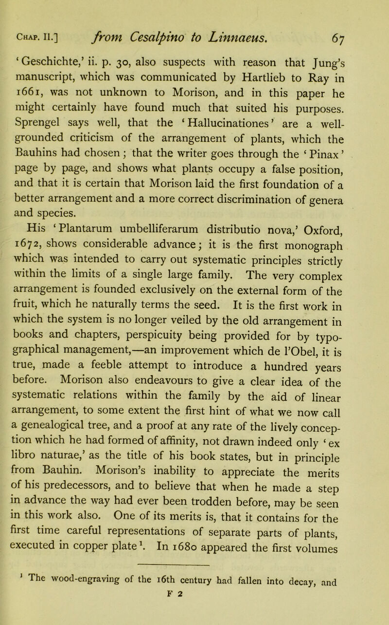 ‘ Geschichte,’ ii. p. 30, also suspects with reason that Jung’s manuscript, which was communicated by Hartlieb to Ray in 1661, was not unknown to Morison, and in this paper he might certainly have found much that suited his purposes. Sprengel says well, that the ‘ Hallucinations ’ are a well- grounded criticism of the arrangement of plants, which the Bauhins had chosen ; that the writer goes through the ‘ Pinax ’ page by page, and shows what plants occupy a false position, and that it is certain that Morison laid the first foundation of a better arrangement and a more correct discrimination of genera and species. His ‘ Plantarum umbelliferarum distributio nova,’ Oxford, 1672, shows considerable advance; it is the first monograph which was intended to carry out systematic principles strictly within the limits of a single large family. The very complex arrangement is founded exclusively on the external form of the fruit, which he naturally terms the seed. It is the first work in which the system is no longer veiled by the old arrangement in books and chapters, perspicuity being provided for by typo- graphical management,—an improvement which de l’Obel, it is true, made a feeble attempt to introduce a hundred years before. Morison also endeavours to give a clear idea of the systematic relations within the family by the aid of linear arrangement, to some extent the first hint of what we now call a genealogical tree, and a proof at any rate of the lively concep- tion which he had formed of affinity, not drawn indeed only ‘ ex libro naturae,’ as the title of his book states, but in principle from Bauhin. Morison’s inability to appreciate the merits of his predecessors, and to believe that when he made a step in advance the way had ever been trodden before, may be seen in this work also. One of its merits is, that it contains for the first time careful representations of separate parts of plants, executed in copper plate1. In 1680 appeared the first volumes 1 The wood-engraving of the 16th century had fallen into decay, and