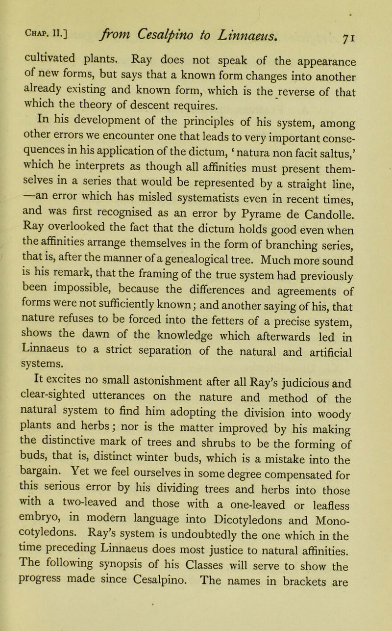 cultivated plants. Ray does not speak of the appearance of new forms, but says that a known form changes into another already existing and known form, which is the reverse of that which the theory of descent requires. In his development of the principles of his system, among other errors we encounter one that leads to very important conse- quences in his application of the dictum, ‘ natura non facit saltus,’ which he interprets as though all affinities must present them- selves in a series that would be represented by a straight line, an error which has misled systematists even in recent times, and was first recognised as an error by Pyrame de Candolle. Ray overlooked the fact that the dictum holds good even when the affinities arrange themselves in the form of branching series, that is, after the manner of a genealogical tree. Much more sound is his remark, that the framing of the true system had previously been impossible, because the differences and agreements of forms were not sufficiently known; and another saying of his, that nature refuses to be forced into the fetters of a precise system, shows the dawn of the knowledge which afterwards led in Linnaeus to a strict separation of the natural and artificial systems. It excites no small astonishment after all Ray’s judicious and clear-sighted utterances on the nature and method of the natural system to find him adopting the division into woody plants and herbs; nor is the matter improved by his making the distinctive mark of trees and shrubs to be the forming of buds, that is, distinct winter buds, which is a mistake into the bargain. Yet we feel ourselves in some degree compensated for this serious error by his dividing trees and herbs into those with a two-leaved and those with a one-leaved or leafless embryo, in modern language into Dicotyledons and Mono- cotyledons. Ray’s system is undoubtedly the one which in the time preceding Linnaeus does most justice to natural affinities. The following synopsis of his Classes will serve to show the progress made since Cesalpino. The names in brackets are