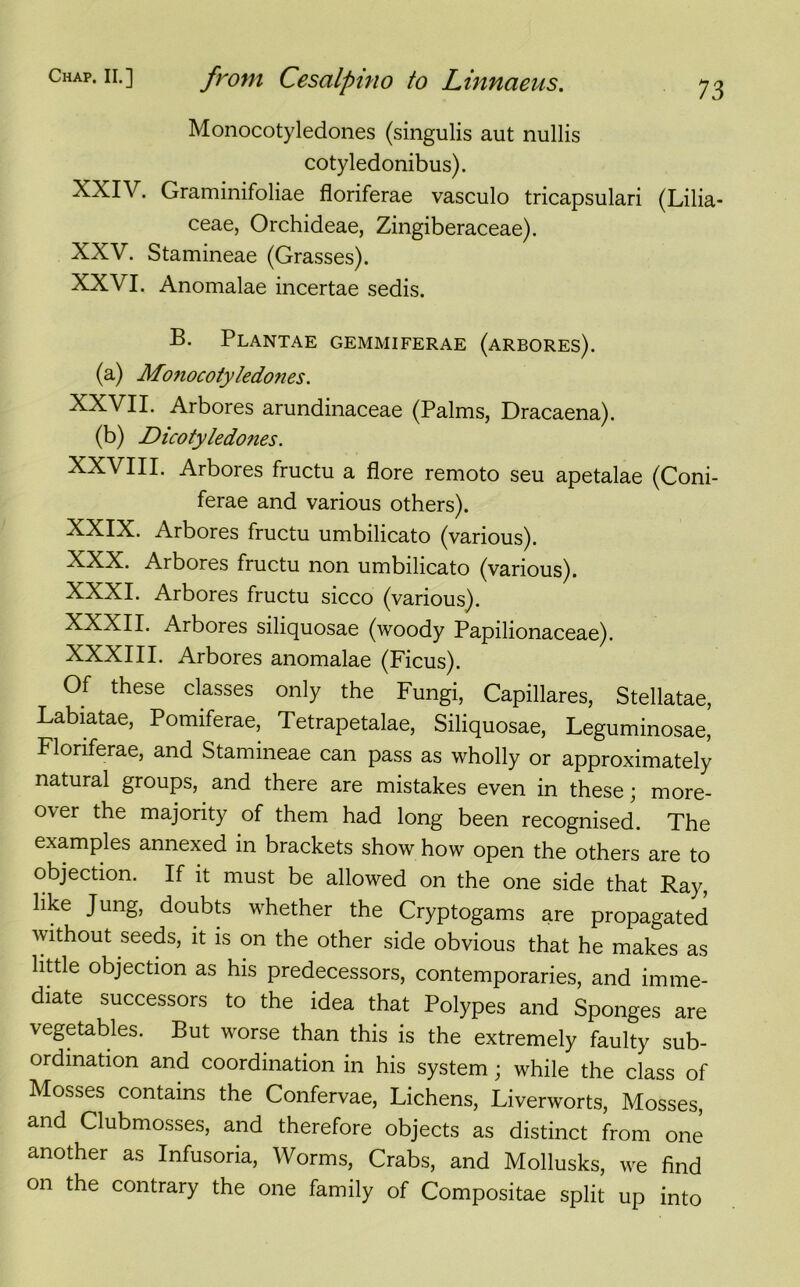 Monocotyledones (singulis aut nullis cotyledonibus). XXIV. Graminifoliae floriferae vasculo tricapsulari (Lilia- ceae, Orchideae, Zingiberaceae). XXV. Stamineae (Grasses). XXVI. Anomalae incertae sedis. B. Plantae gemmiferae (arbores). (a) Monocotyledones. XXVII. Arbores arundinaceae (Palms, Dracaena). (b) Dicotyledones. XXVIII. Arbores fructu a flore remoto seu apetalae (Coni- ferae and various others). XXIX. Arbores fructu umbilicato (various). XXX. Arbores fructu non umbilicato (various). XXXI. Arbores fructu sicco (various). XXXII. Arbores siliquosae (lvoody Papilionaceae). XXXIII. Arbores anomalae (Ficus). Of these classes only the Fungi, Capillares, Stellatae, Labiatae, Pomiferae, Tetrapetalae, Siliquosae, Leguminosae, Floriferae, and Stamineae can pass as wholly or approximately natural groups, and there are mistakes even in these; more- over the majority of them had long been recognised. The examples annexed in brackets show how open the others are to objection. If it must be allowed on the one side that Ray, like Jung, doubts whether the Cryptogams are propagated without seeds, it is on the other side obvious that he makes as little objection as his predecessors, contemporaries, and imme- diate successors to the idea that Polypes and Sponges are vegetables. But worse than this is the extremely faulty sub- ordination and coordination in his system; while the class of Mosses contains the Confervae, Lichens, Liverworts, Mosses, and Clubmosses, and therefore objects as distinct from one another as Infusoria, Worms, Crabs, and Mollusks, we find on the contrary the one family of Compositae split up into