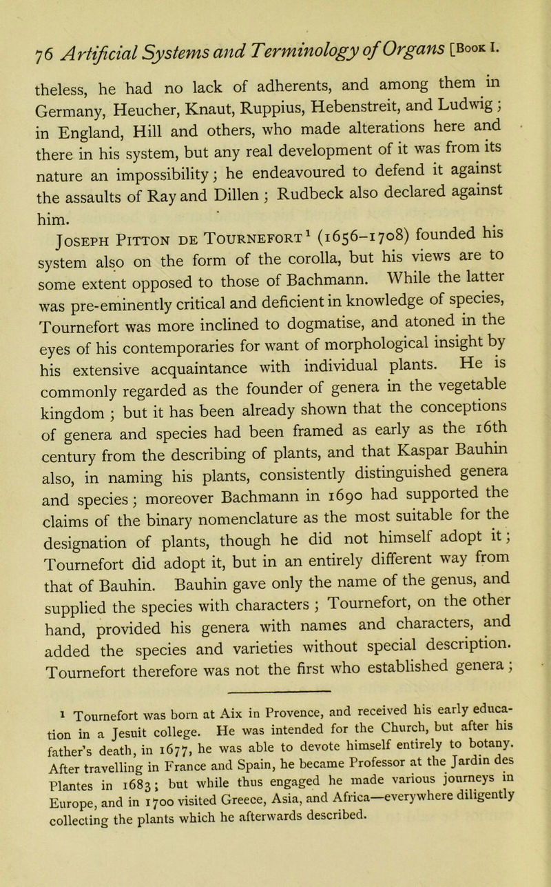 theless, he had no lack of adherents, and among them . in Germany, Heucher, Knaut, Ruppius, Hebenstreit, and Ludwig ; in England, Hill and others, who made alterations here and there in his system, but any real development of it was from its nature an impossibility; he endeavoured to defend it against the assaults of Ray and Dillen ; Rudbeck also declared against him. Joseph Pitton de Tournefort1 (1656-1708) founded his system also on the form of the corolla, but his views are to some extent opposed to those of Bachmann. While the latter was pre-eminently critical and deficient in knowledge of species, Tournefort was more inclined to dogmatise, and atoned, in the eyes of his contemporaries for want of morphological insight by his extensive acquaintance with individual plants. He is commonly regarded as the founder of genera in the vegetable kingdom ; but it has been already shown that the conceptions of genera and species had been framed as early as the 16th century from the describing of plants, and that Kaspar Bauhin also, in naming his plants, consistently distinguished genera and species; moreover Bachmann in 1690 had supported the claims of the binary nomenclature as the most suitable for the designation of plants, though he did not himself adopt it; Tournefort did adopt it, but in an entirely different way from that of Bauhin. Bauhin gave only the name of the genus, and supplied the species with characters ; Tournefort, on the other hand, provided his genera with names and characters, and added the species and varieties without special description. Tournefort therefore was not the first who established genera; 1 Tournefort was bom at Aix in Provence, and received his early educa- tion in a Jesuit college. He was intended for the Church, but after his father’s death, in 1677, he was able to devote himself entirely to botany. After travelling in France and Spain, he became Professor at the Jardin des Plantes in 1683; but while thus engaged he made various journeys in Europe, and in 1700 visited Greece, Asia, and Africa-everywhere diligently collecting the plants which he afterwards described.