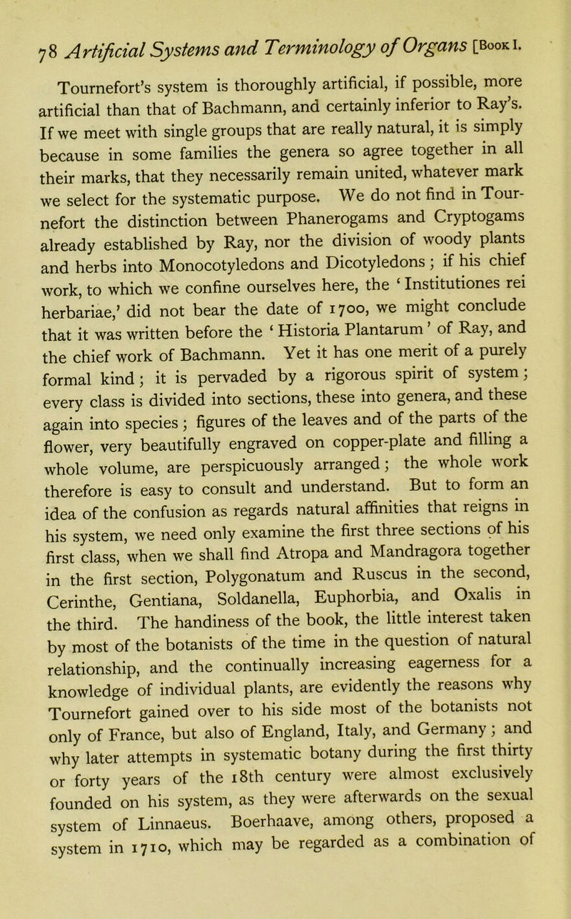 Tournefort’s system is thoroughly artificial, if possible, more artificial than that of Bachmann, and certainly inferior to Ray’s. If we meet with single groups that are really natural, it is simply because in some families the genera so agree together in all their marks, that they necessarily remain united, whatever mark we select for the systematic purpose. We do not find in Tour- nefort the distinction between Phanerogams and Cryptogams already established by Ray, nor the division of woody plants and herbs into Monocotyledons and Dicotyledons , if his chief work, to which we confine ourselves here, the Institutiones rei herbariae,’ did not bear the date of 1700, we might conclude that it was written before the ‘ Historia Plantarum of Ray, and the chief work of Bachmann. Yet it has one merit of a purely formal kind; it is pervaded by a rigorous spirit of system; every class is divided into sections, these into genera, and these again into species ; figures of the leaves and of the parts of the flower, very beautifully engraved on copper-plate and filling a whole volume, are perspicuously arranged; the whole work therefore is easy to consult and understand. But to form an idea of the confusion as regards natural affinities that reigns in his system, we need only examine the first three sections of his first class, when we shall find Atropa and Mandragora together in the first section, Polygonatum and Ruscus in the second, Cerinthe, Gentiana, Soldanella, Euphorbia, and Oxalis in the third. The handiness of the book, the little interest taken by most of the botanists of the time in the question of natural relationship, and the continually increasing eagerness for a knowledge of individual plants, are evidently the reasons why Tournefort gained over to his side most of the botanists not only of France, but also of England, Italy, and Germany; and why later attempts in systematic botany during the first thirty or forty years of the 18th century were almost exclusively founded on his system, as they were afterwards on the sexual system of Linnaeus. Boerhaave, among others, proposed a system in 1710, which may be regarded as a combination of