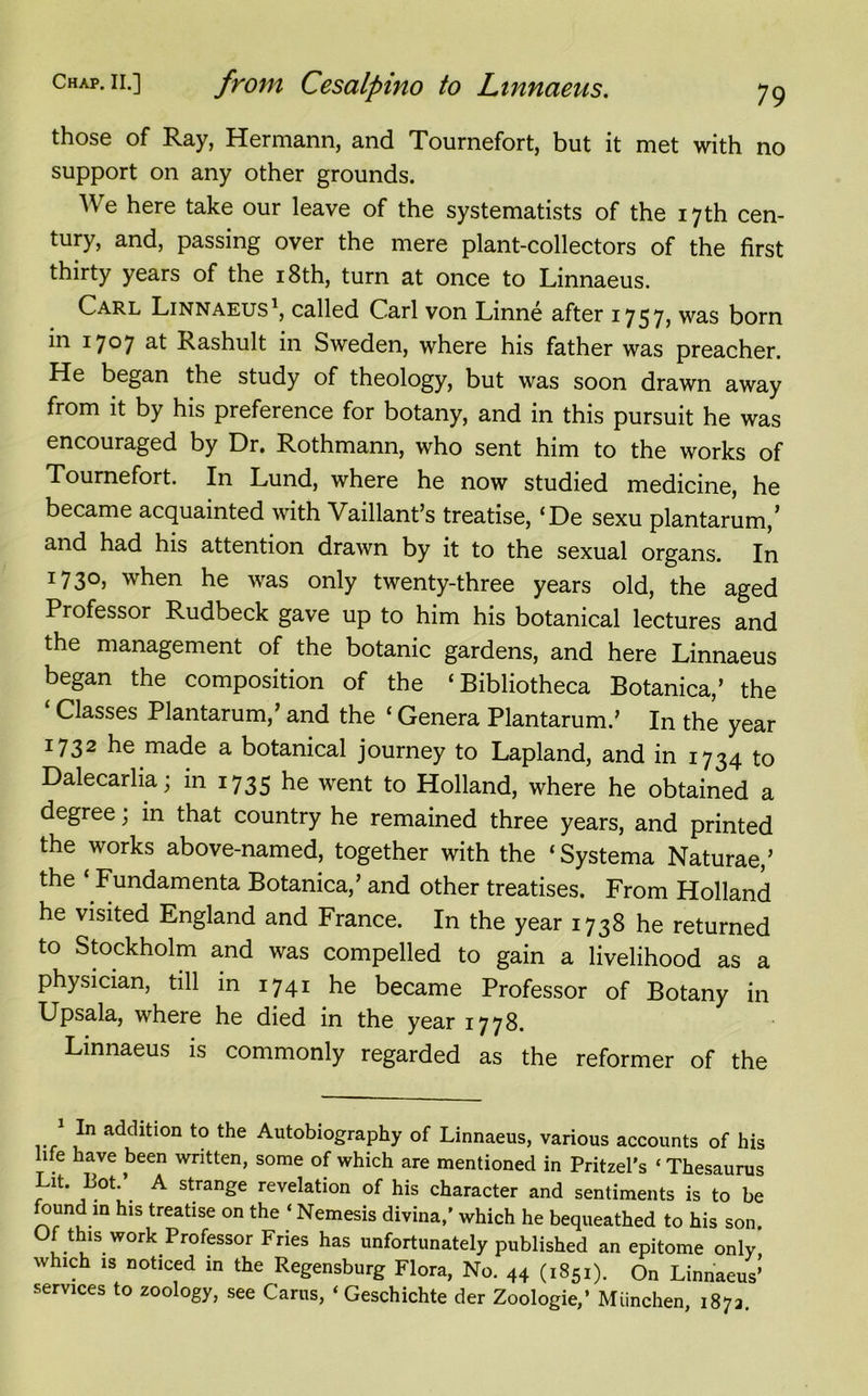 those of Ray, Hermann, and Tournefort, but it met with no support on any other grounds. We here take our leave of the systematists of the 17th cen- tury, and, passing over the mere plant-collectors of the first thirty years of the 18th, turn at once to Linnaeus. Carl Linnaeus1, called Carl von Linne after 1757, was born in 1707 at Rashult in Sweden, where his father was preacher. He began the study of theology, but was soon drawn away from it by his preference for botany, and in this pursuit he was encouraged by Dr. Rothmann, who sent him to the works of Tournefort. In Lund, where he now studied medicine, he became acquainted with Vaillant’s treatise, ‘De sexu plantarum,’ and had his attention drawn by it to the sexual organs. In 1730, when he was only twenty-three years old, the aged Professor Rudbeck gave up to him his botanical lectures and the management of the botanic gardens, and here Linnaeus began the composition of the ‘Bibliotheca Botanica/ the ‘ Classes Plantarum/ and the ‘ Genera Plantarum.’ In the year 1732 he made a botanical journey to Lapland, and in 1734 to Dalecarlia; in 1735 he went to Holland, where he obtained a degree; in that country he remained three years, and printed the works above-named, together with the ‘Systema Naturae/ the ‘ Fundamenta Botanica/ and other treatises. From Holland he visited England and France. In the year 1738 he returned to Stockholm and was compelled to gain a livelihood as a physician, till in 1741 he became Professor of Botany in Upsala, where he died in the year 1778. Linnaeus is commonly regarded as the reformer of the 1 In addition to the Autobiography of Linnaeus, various accounts of his life have been written, some of which are mentioned in Pritzel’s * Thesaurus Lit. Lot.’ A strange revelation of his character and sentiments is to be found m his treatise on the ‘ Nemesis divina,’ which he bequeathed to his son. Of this work Professor Fries has unfortunately published an epitome only which is noticed in the Regensburg Flora, No. 44 (1851). On Linnaeus’ services to zoology, see Carus, ‘ Geschichte der Zoologie/ Miinchen, 187a.