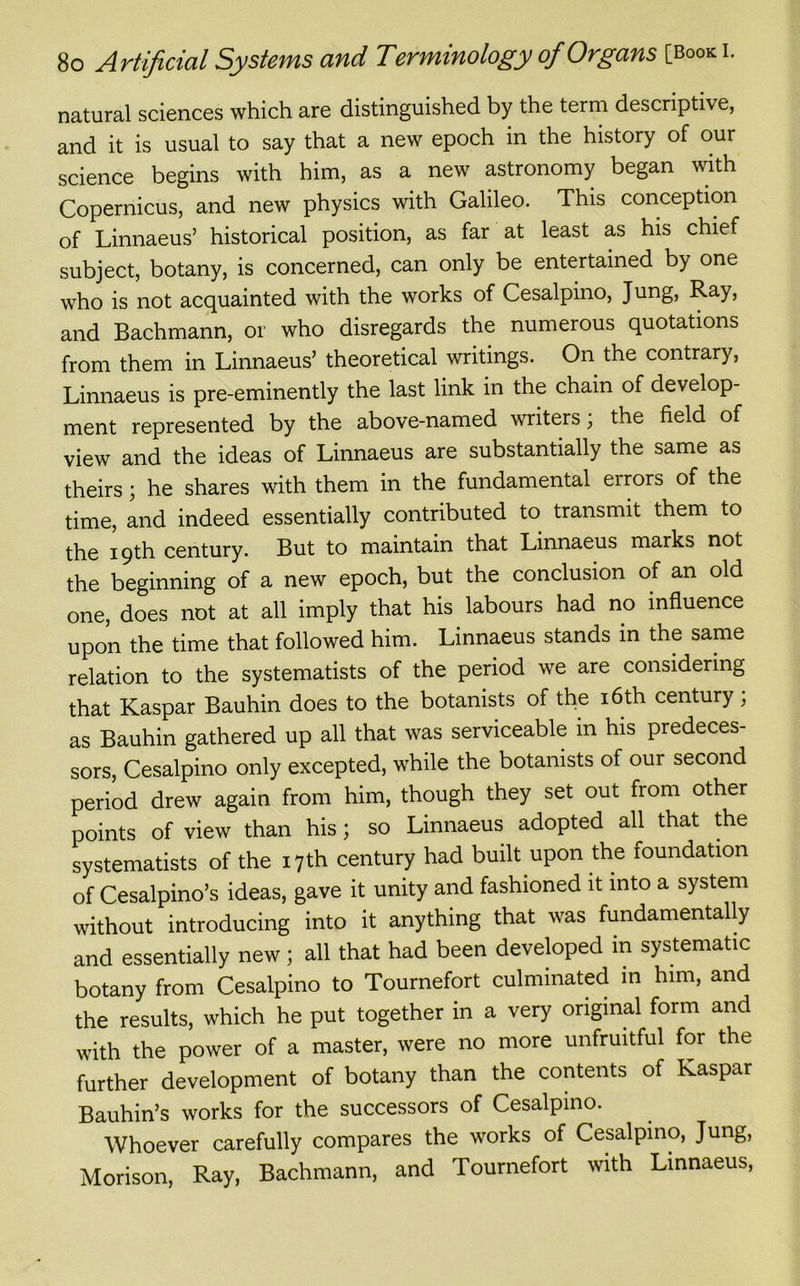 natural sciences which are distinguished by the term descriptive, and it is usual to say that a new epoch in the history of our science begins with him, as a new astronomy began with Copernicus, and new physics with Galileo. This conception of Linnaeus’ historical position, as far at least as his chief subject, botany, is concerned, can only be entertained by one who is not acquainted with the works of Cesalpino, Jung, Ray, and Bachmann, or who disregards the numerous quotations from them in Linnaeus’ theoretical writings. On the contrary, Linnaeus is pre-eminently the last link in the chain of develop- ment represented by the above-named writers; the field of view and the ideas of Linnaeus are substantially the same as theirs; he shares with them in the fundamental eirors of the time, and indeed essentially contributed to transmit them to the 19th century. But to maintain that Linnaeus marks not the beginning of a new epoch, but the conclusion of an old one, does not at all imply that his labours had no influence upon the time that followed him. Linnaeus stands in the same relation to the systematists of the period we are considering that Kaspar Bauhin does to the botanists of the 16th century; as Bauhin gathered up all that was serviceable m his predeces- sors, Cesalpino only excepted, while the botanists of our second period drew again from him, though they set out from other points of view than his; so Linnaeus adopted all that the systematists of the 17 th century had built upon the foundation of Cesalpino’s ideas, gave it unity and fashioned it into a system without introducing into it anything that was fundamentally and essentially new; all that had been developed in systematic botany from Cesalpino to Tournefort culminated in him, and the results, which he put together in a very original form and with the power of a master, were no more unfruitful for the further development of botany than the contents of Kaspar Bauhin’s works for the successors of Cesalpino. Whoever carefully compares the works of Cesalpino, Jung, Morison, Ray, Bachmann, and Tournefort with Linnaeus,