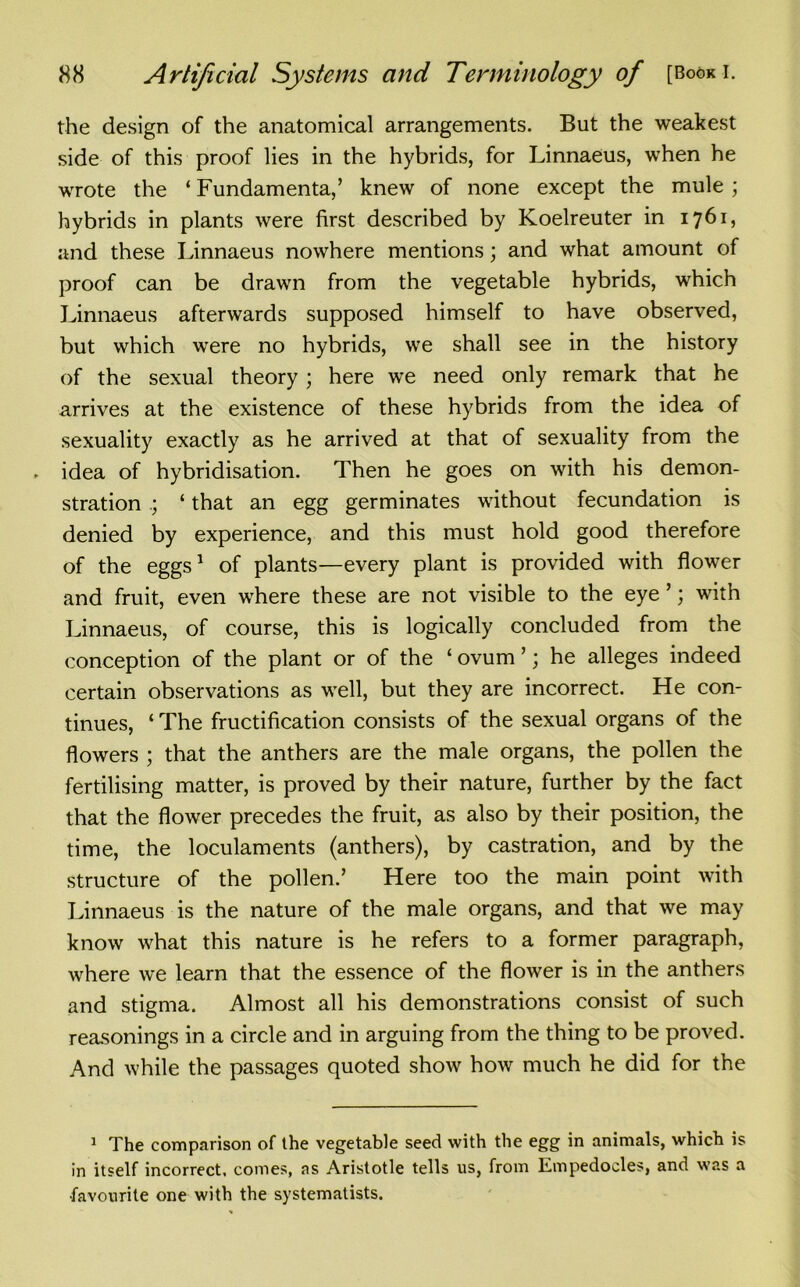 the design of the anatomical arrangements. But the weakest side of this proof lies in the hybrids, for Linnaeus, when he wrote the 4 Fundamental knew of none except the mule ; hybrids in plants were first described by Koelreuter in 1761, and these Linnaeus nowhere mentions; and what amount of proof can be drawn from the vegetable hybrids, which Linnaeus afterwards supposed himself to have observed, but which were no hybrids, we shall see in the history of the sexual theory; here we need only remark that he arrives at the existence of these hybrids from the idea of sexuality exactly as he arrived at that of sexuality from the idea of hybridisation. Then he goes on with his demon- stration 4 that an egg germinates without fecundation is denied by experience, and this must hold good therefore of the eggs1 of plants—every plant is provided with flower and fruit, even where these are not visible to the eye ’; with Linnaeus, of course, this is logically concluded from the conception of the plant or of the ‘ ovum ’; he alleges indeed certain observations as well, but they are incorrect. He con- tinues, 4 The fructification consists of the sexual organs of the flowers ; that the anthers are the male organs, the pollen the fertilising matter, is proved by their nature, further by the fact that the flower precedes the fruit, as also by their position, the time, the loculaments (anthers), by castration, and by the structure of the pollen.’ Here too the main point with Linnaeus is the nature of the male organs, and that we may know what this nature is he refers to a former paragraph, where we learn that the essence of the flower is in the anthers and stigma. Almost all his demonstrations consist of such reasonings in a circle and in arguing from the thing to be proved. And while the passages quoted show how much he did for the 1 The comparison of the vegetable seed with the egg in animals, which is in itself incorrect, comes, as Aristotle tells us, from Empedocles, and was a •favourite one with the systematists.