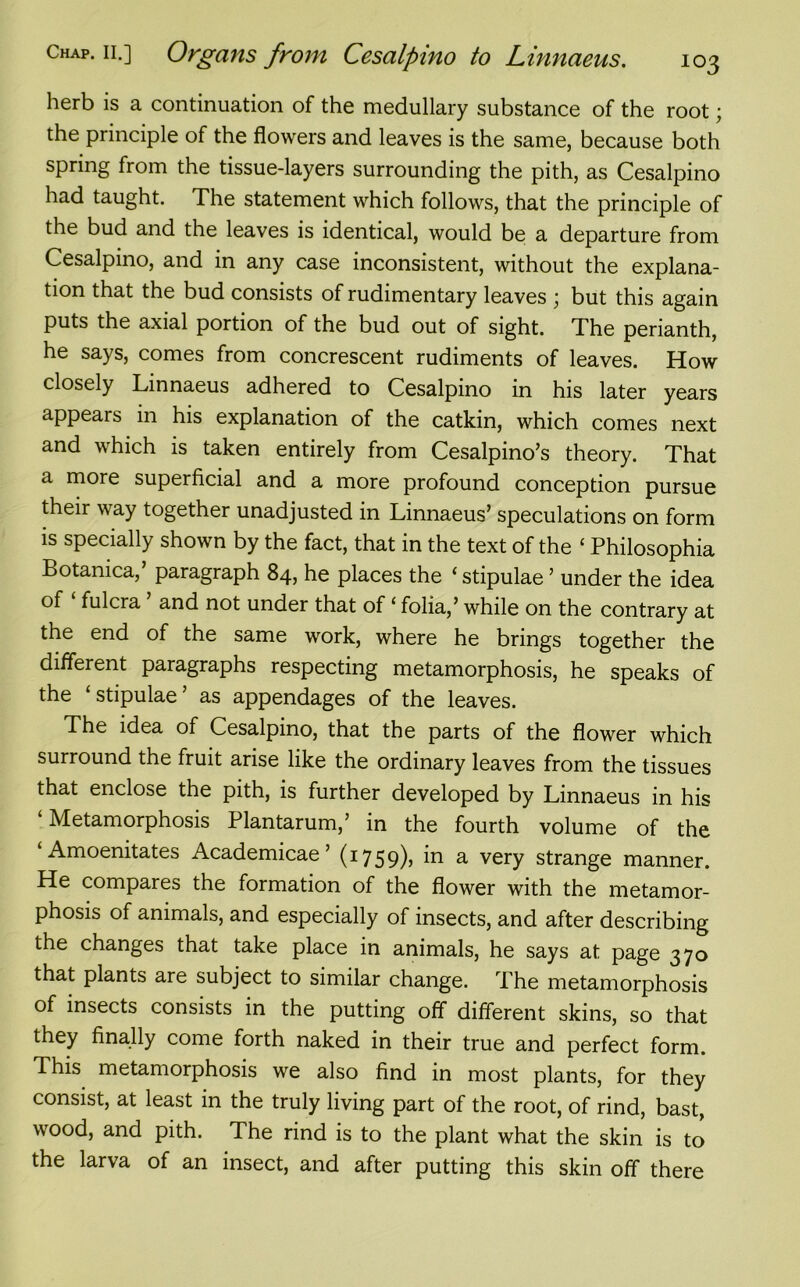 herb is a continuation of the medullary substance of the root; the principle of the flowers and leaves is the same, because both spring from the tissue-layers surrounding the pith, as Cesalpino had taught. The statement which follows, that the principle of the bud and the leaves is identical, would be a departure from Cesalpino, and in any case inconsistent, without the explana- tion that the bud consists of rudimentary leaves ; but this again puts the axial portion of the bud out of sight. The perianth, he says, comes from concrescent rudiments of leaves. How closely Linnaeus adhered to Cesalpino in his later years appeals in his explanation of the catkin, which comes next and which is taken entirely from Cesalpino’s theory. That a more superficial and a more profound conception pursue their way together unadjusted in Linnaeus’ speculations on form is specially shown by the fact, that in the text of the ‘ Philosophia Botanica,’ paragraph 84, he places the ‘ stipulae ’ under the idea of ‘ fulcra ’ and not under that of ‘ folia,’ while on the contrary at the end of the same work, where he brings together the different paragraphs respecting metamorphosis, he speaks of the ‘stipulae’ as appendages of the leaves. The idea of Cesalpino, that the parts of the flower which surround the fruit arise like the ordinary leaves from the tissues that enclose the pith, is further developed by Linnaeus in his ‘ Metamorphosis Plantarum,’ in the fourth volume of the Amoenitates Academicae ’ (17 5 9)» a very strange manner. He compares the formation of the flower with the metamor- phosis of animals, and especially of insects, and after describing the changes that take place in animals, he says at page 370 that plants are subject to similar change. The metamorphosis of insects consists in the putting off different skins, so that they finally come forth naked in their true and perfect form. This metamorphosis we also find in most plants, for they consist, at least in the truly living part of the root, of rind, bast, wood, and pith. The rind is to the plant what the skin is to the larva of an insect, and after putting this skin off there