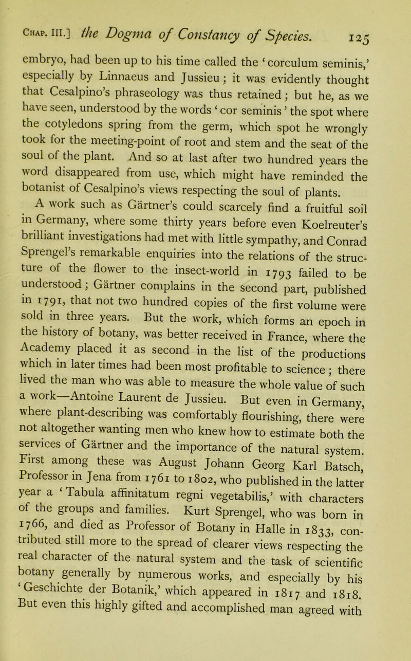 embryo, had been up to his time called the ‘corculum seminis,’ especially by Linnaeus and Jussieu; it was evidently thought that Cesalpino’s phraseology was thus retained; but he, as we have seen, understood by the words ‘ cor seminis ’ the spot where the cotyledons spring from the germ, which spot he wrongly took for the meeting-point of root and stem and the seat of the soul of the plant. And so at last after two hundred years the v ord disappeared from use, which might have reminded the botanist of Cesalpino’s views respecting the soul of plants. A work such as Gartner’s could scarcely find a fruitful soil in Germany, where some thirty years before even Koelreuter’s brilliant investigations had met with little sympathy, and Conrad Sprengel’s remarkable enquiries into the relations of the struc- ture of the flower to the insect-world in 1793 failed to be understood; Gartner complains in the second part, published in 1791, that not two hundred copies of the first volume were sold in three years. But the work, which forms an epoch in the history of botany, was better received in France, where the Academy placed it as second in the list of the productions which in later times had been most profitable to science ; there lived the man who was able to measure the whole value of such a work—Antoine Laurent de Jussieu. But even in Germany, where plant-describing was comfortably flourishing, there were not altogether wanting men who knew how to estimate both the services of Gartner and the importance of the natural system. First among these was August Johann Georg Karl Batsch, Professor in Jena from 1761 to 1802, who published in the latter year a ‘ Tabula affinitatum regni vegetabilis,’ with characters of the groups and families. Kurt Sprengel, who was born in 1766, and died as Professor of Botany in Halle in 1833, con- tributed still more to the spread of clearer views respecting the real character of the natural system and the task of scientific botany generally by numerous works, and especially by his Geschichte der Botanik,’ which appeared in 1817 and 1818. But even this highly gifted and accomplished man agreed with