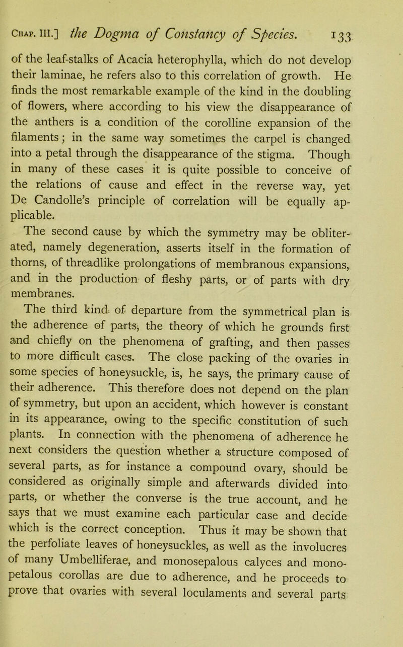 of the leaf-stalks of Acacia heterophylla, which do not develop their laminae, he refers also to this correlation of growth. He finds the most remarkable example of the kind in the doubling of flowers, where according to his view the disappearance of the anthers is a condition of the corolline expansion of the filaments; in the same way sometimes the carpel is changed into a petal through the disappearance of the stigma. Though in many of these cases it is quite possible to conceive of the relations of cause and effect in the reverse way, yet De Candolle’s principle of correlation will be equally ap- plicable. The second cause by which the symmetry may be obliter- ated, namely degeneration, asserts itself in the formation of thorns, of threadlike prolongations of membranous expansions, and in the production of fleshy parts, or of parts with dry membranes. The third kind of departure from the symmetrical plan is the adherence of parts, the theory of which he grounds first and chiefly on the phenomena of grafting, and then passes to more difficult cases. The close packing of the ovaries in some species of honeysuckle, is, he says, the primary cause of their adherence. This therefore does not depend on the plan of symmetry, but upon an accident, which however is constant in its appearance, owing to the specific constitution of such plants. In connection with the phenomena of adherence he next considers the question whether a structure composed of several parts, as for instance a compound ovary, should be considered as originally simple and afterwards divided into parts, or whether the converse is the true account, and he says that we must examine each particular case and decide which is the correct conception. Thus it may be shown that the perfoliate leaves of honeysuckles, as well as the involucres of many Umbelliferae, and monosepalous calyces and mono- petalous corollas are due to adherence, and he proceeds to prove that ovaries with several loculaments and several parts