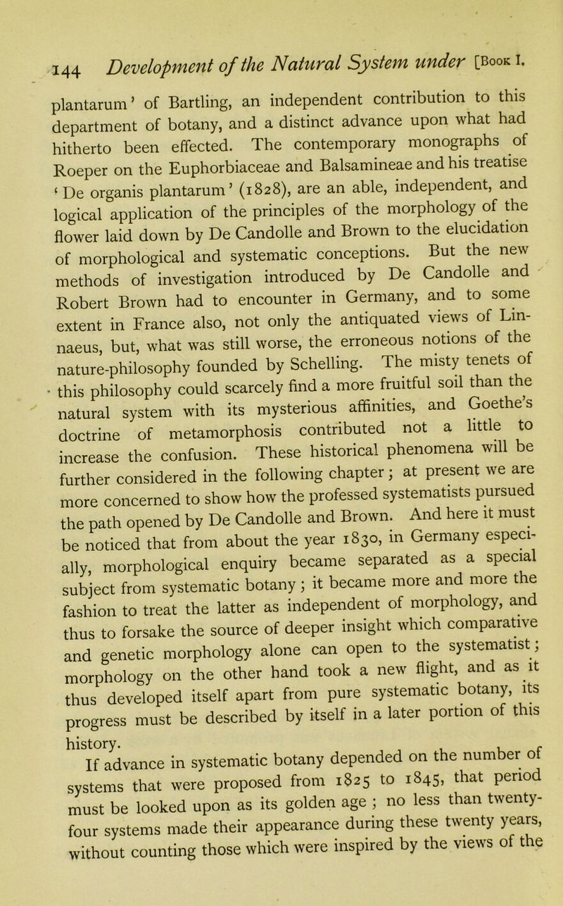 plantarum’ of Battling, an independent contribution to this department of botany, and a distinct advance upon what had hitherto been effected. The contemporary monographs of Roeper on the Euphorbiaceae and Balsamineae and his treatise * De organis plantarum7 (1828), are an able, independent, and logical application of the principles of the morphology of the flower laid down by De Candolle and Brown to the elucidation of morphological and systematic conceptions. But the new methods of investigation introduced by De Candolle and Robert Brown had to encounter in Germany, and to some extent in France also, not only the antiquated views of Lin- naeus, but, what was still worse, the erroneous notions of the nature-philosophy founded by Schelling. The misty tenets of this philosophy could scarcely find a more fruitful soil than the natural system with its mysterious affinities, and Goethe’s doctrine of metamorphosis contributed not a little to increase the confusion. These historical phenomena will be further considered in the following chapter; at present we are more concerned to show how the professed systematists pursued the path opened by De Candolle and Brown. And here it must be noticed that from about the year 1830, in Germany especi- ally, morphological enquiry became separated as a specia subject from systematic botany; it became more and more the fashion to treat the latter as independent of morphology, and thus to forsake the source of deeper insight which comparative and genetic morphology alone can open to the systematise morphology on the other hand took a new flight, and as rt thus developed itself apart from pure systematic botany, its progress must be described by itself in a later portion of this history. u r If advance in systematic botany depended on the number ot systems that were proposed from 1825 to 1845, that period must be looked upon as its golden age ; no less than twenty- four systems made their appearance during these twenty years, without counting those which were inspired by the views of the