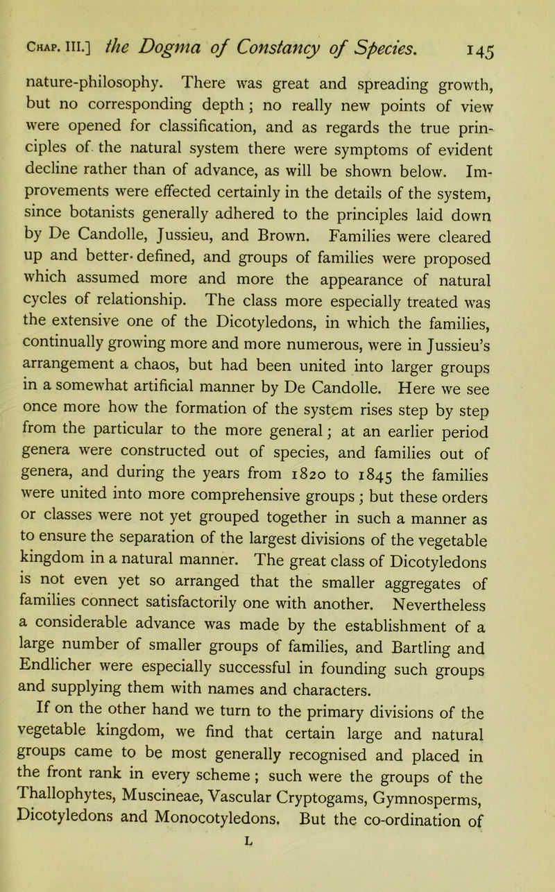 nature-philosophy. There was great and spreading growth, but no corresponding depth; no really new points of view were opened for classification, and as regards the true prin- ciples of the natural system there were symptoms of evident decline rather than of advance, as will be shown below. Im- provements were effected certainly in the details of the system, since botanists generally adhered to the principles laid down by De Candolle, Jussieu, and Brown. Families were cleared up and better- defined, and groups of families were proposed which assumed more and more the appearance of natural cycles of relationship. The class more especially treated was the extensive one of the Dicotyledons, in which the families, continually growing more and more numerous, were in Jussieu’s arrangement a chaos, but had been united into larger groups in a somewhat artificial manner by De Candolle. Here we see once more how the formation of the system rises step by step from the particular to the more general; at an earlier period genera were constructed out of species, and families out of genera, and during the years from 1820 to 1845 the families were united into more comprehensive groups; but these orders or classes were not yet grouped together in such a manner as to ensure the separation of the largest divisions of the vegetable kingdom in a natural manner. The great class of Dicotyledons is not even yet so arranged that the smaller aggregates of families connect satisfactorily one with another. Nevertheless a considerable advance was made by the establishment of a large number of smaller groups of families, and Bartling and Endlicher were especially successful in founding such groups and supplying them with names and characters. If on the other hand we turn to the primary divisions of the vegetable kingdom, we find that certain large and natural groups came to be most generally recognised and placed in the front rank in every scheme ; such were the groups of the Thallophytes, Muscineae, Vascular Cryptogams, Gymnosperms, Dicotyledons and Monocotyledons. But the co-ordination of L