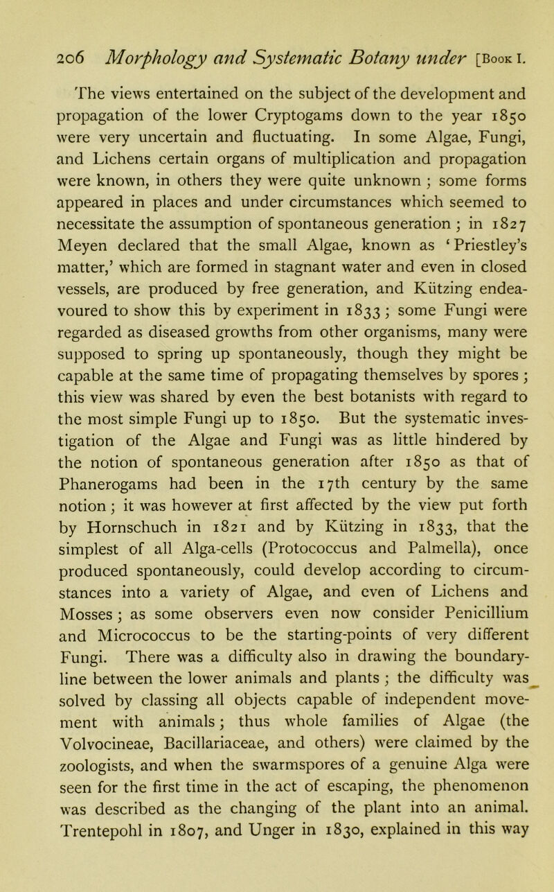 The views entertained on the subject of the development and propagation of the lower Cryptogams down to the year 1850 were very uncertain and fluctuating. In some Algae, Fungi, and Lichens certain organs of multiplication and propagation were known, in others they were quite unknown ; some forms appeared in places and under circumstances which seemed to necessitate the assumption of spontaneous generation ; in 1827 Meyen declared that the small Algae, known as ‘ Priestley’s matter,’ which are formed in stagnant water and even in closed vessels, are produced by free generation, and Kiitzing endea- voured to show this by experiment in 1833; some Fungi were regarded as diseased growths from other organisms, many were supposed to spring up spontaneously, though they might be capable at the same time of propagating themselves by spores ; this view was shared by even the best botanists with regard to the most simple Fungi up to 1850. But the systematic inves- tigation of the Algae and Fungi was as little hindered by the notion of spontaneous generation after 1850 as that of Phanerogams had been in the 17 th century by the same notion; it was however at first affected by the view put forth by Hornschuch in 1821 and by Kiitzing in 1833, that the simplest of all Alga-cells (Protococcus and Palmella), once produced spontaneously, could develop according to circum- stances into a variety of Algae, and even of Lichens and Mosses ; as some observers even now consider Penicillium and Micrococcus to be the starting-points of very different Fungi. There was a difficulty also in drawing the boundary- line between the lower animals and plants ; the difficulty was solved by classing all objects capable of independent move- ment with animals; thus whole families of Algae (the Volvocineae, Bacillariaceae, and others) were claimed by the zoologists, and when the swarmspores of a genuine Alga were seen for the first time in the act of escaping, the phenomenon was described as the changing of the plant into an animal. Trentepohl in 1807, and Unger in 1830, explained in this way