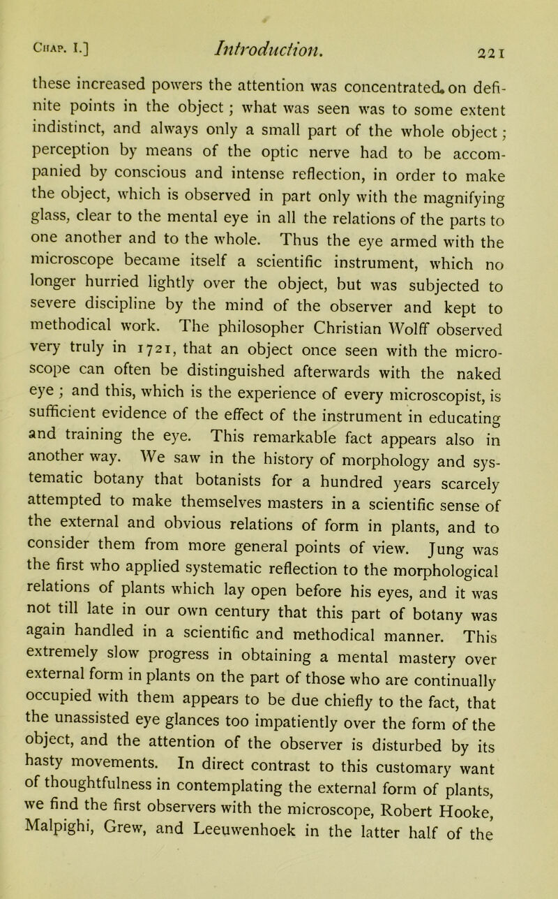 these increased powers the attention was concentrated* on defi- nite points in the object; what was seen was to some extent indistinct, and always only a small part of the whole object ; perception by means of the optic nerve had to be accom- panied by conscious and intense reflection, in order to make the object, which is observed in part only with the magnifying glass, clear to the mental eye in all the relations of the parts to one another and to the whole. Thus the eye armed with the microscope became itself a scientific instrument, which no longer hurried lightly over the object, but was subjected to severe discipline by the mind of the observer and kept to methodical work. The philosopher Christian Wolff observed very truly in 1721, that an object once seen with the micro- scope can often be distinguished afterwards with the naked eye ; and this, which is the experience of every microscopist, is sufficient evidence of the effect of the instrument in educating and training the eye. This remarkable fact appears also in anothei way. We saw in the history of morphology and sys- tematic botany that botanists for a hundred years scarcely attempted to make themselves masters in a scientific sense of the external and obvious relations of form in plants, and to consider them from more general points of view. Jung was the first who applied systematic reflection to the morphological relations of plants which lay open before his eyes, and it was not till late in our own century that this part of botany was again handled in a scientific and methodical manner. This extremely slow progress in obtaining a mental mastery over external form in plants on the part of those who are continually occupied with them appears to be due chiefly to the fact, that the unassisted eye glances too impatiently over the form of the object, and the attention of the observer is disturbed by its hasty movements. In direct contrast to this customary want of thoughtfulness in contemplating the external form of plants, we find the first observers with the microscope, Robert Hooke, Malpighi, Grew, and Leeuwenhoek in the latter half of the