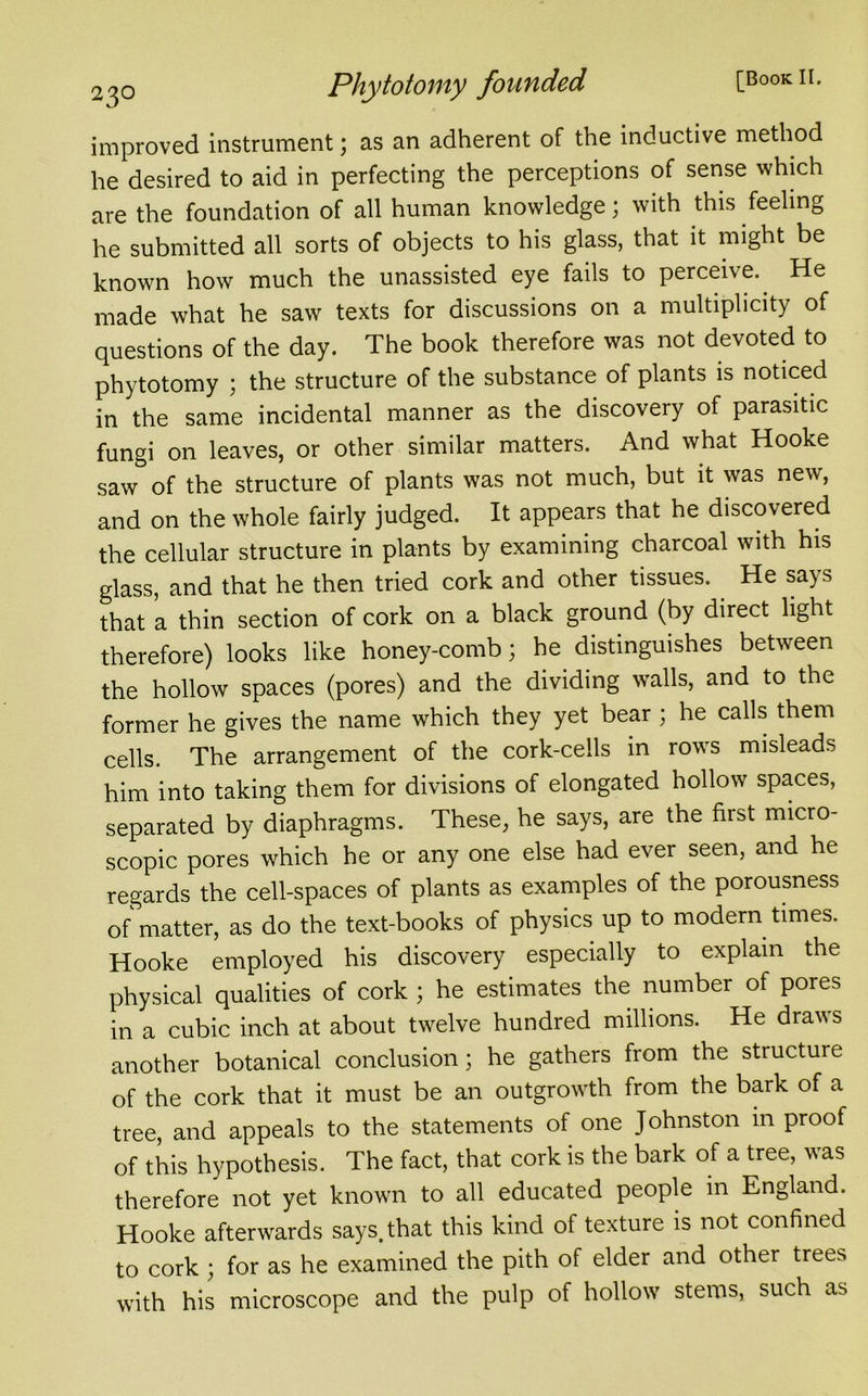 2^o Phytotomy founded [Bookii. improved instrument; as an adherent of the inductive method he desired to aid in perfecting the perceptions of sense which are the foundation of all human knowledge; with this feeling he submitted all sorts of objects to his glass, that it might be known how much the unassisted eye fails to perceive. He made what he saw texts for discussions on a multiplicity of questions of the day. The book therefore was not devoted to phytotomy ; the structure of the substance of plants is noticed in the same incidental manner as the discovery of parasitic fungi on leaves, or other similar matters. And what Hooke saw of the structure of plants was not much, but it was new, and on the whole fairly judged. It appears that he discovered the cellular structure in plants by examining charcoal with his glass, and that he then tried cork and other tissues. He says that a thin section of cork on a black ground (by direct light therefore) looks like honey-comb; he distinguishes between the hollow spaces (pores) and the dividing walls, and to the former he gives the name which they yet bear ; he calls them cells. The arrangement of the cork-cells in rows misleads him into taking them for divisions of elongated hollow spaces, separated by diaphragms. These, he says, are the first micro- scopic pores which he or any one else had ever seen, and he regards the cell-spaces of plants as examples of the porousness of matter, as do the text-books of physics up to modern times. Hooke employed his discovery especially to explain the physical qualities of cork ; he estimates the number of pores in a cubic inch at about twelve hundred millions. He draws another botanical conclusion; he gathers from the structure of the cork that it must be an outgrowth from the bark of a tree, and appeals to the statements of one Johnston m proof of this hypothesis. The fact, that cork is the bark of a tree, was therefore not yet known to all educated people in England. Hooke afterwards says, that this kind of texture is not confined to cork ; for as he examined the pith of elder and other trees with his microscope and the pulp of hollow stems, such as