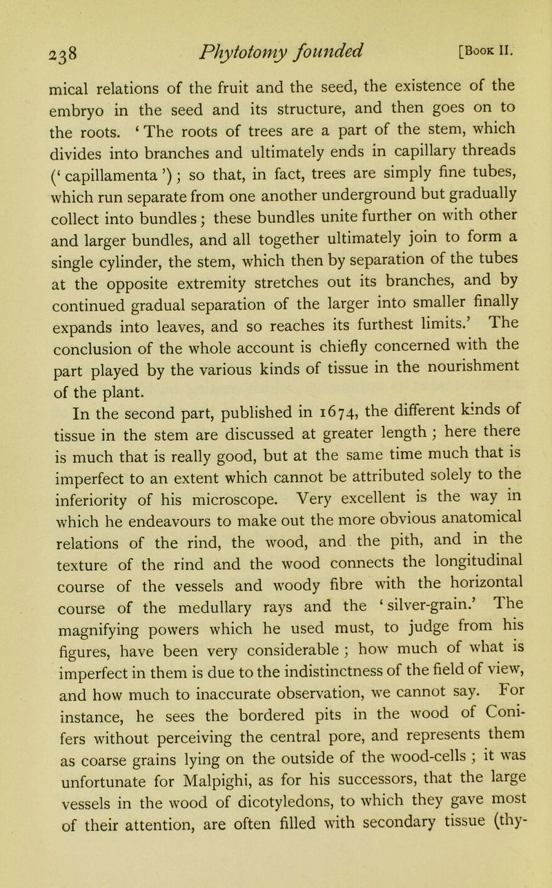 mical relations of the fruit and the seed, the existence of the embryo in the seed and its structure, and then goes on to the roots. ‘ The roots of trees are a part of the stem, which divides into branches and ultimately ends in capillary threads (‘ capillamenta ’); so that, in fact, trees are simply fine tubes, which run separate from one another underground but gradually collect into bundles; these bundles unite further on with other and larger bundles, and all together ultimately join to form a single cylinder, the stem, which then by separation of the tubes at the opposite extremity stretches out its branches, and by continued gradual separation of the larger into smaller finally expands into leaves, and so reaches its furthest limits.’ The conclusion of the whole account is chiefly concerned with the part played by the various kinds of tissue in the nourishment of the plant. In the second part, published in 1674, the different kinds of tissue in the stem are discussed at greater length ; here there is much that is really good, but at the same time much that is imperfect to an extent which cannot be attributed solely to the inferiority of his microscope. Very excellent is the way in which he endeavours to make out the more obvious anatomical relations of the rind, the wood, and the pith, and in the texture of the rind and the wood connects the longitudinal course of the vessels and woody fibre with the horizontal course of the medullary rays and the ‘ silver-grain.’ 1 he magnifying powers which he used must, to judge from his figures, have been very considerable ; how much of what is imperfect in them is due to the indistinctness of the field of view, and how much to inaccurate observation, we cannot say. For instance, he sees the bordered pits in the wood of Coni- fers without perceiving the central pore, and represents them as coarse grains lying on the outside of the wood-cells ; it was unfortunate for Malpighi, as for his successors, that the large vessels in the wood of dicotyledons, to which they gave most of their attention, are often filled with secondary tissue (thy-