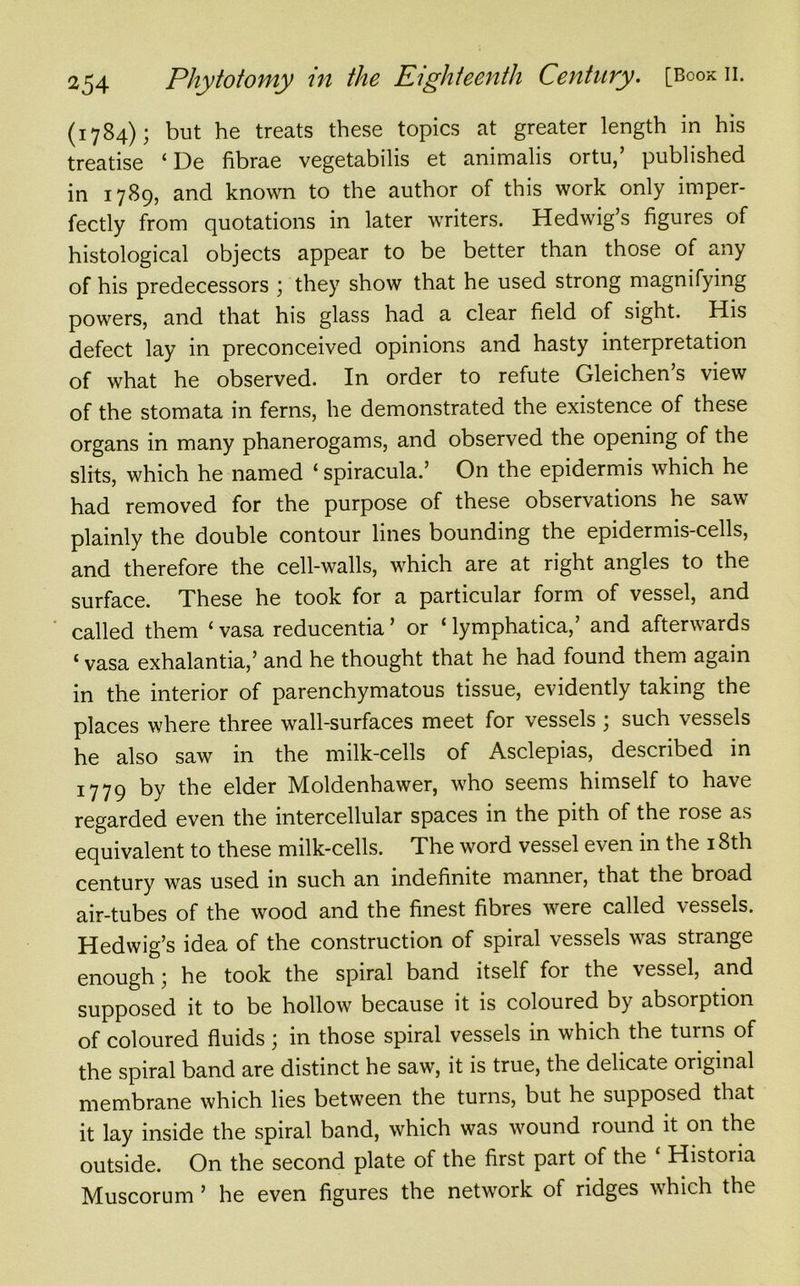 (1784); but he treats these topics at greater length in his treatise ‘ De fibrae vegetabilis et animalis ortu,’ published in 1789, and known to the author of this work only imper- fectly from quotations in later writers. Hedwig’s figures of histological objects appear to be better than those of any of his predecessors ; they show that he used strong magnifying powers, and that his glass had a clear field of sight. His defect lay in preconceived opinions and hasty interpretation of what he observed. In order to refute Gleichen s view of the stomata in ferns, he demonstrated the existence of these organs in many phanerogams, and observed the opening of the slits, which he named ‘ spiracula.’ On the epidermis which he had removed for the purpose of these observations he saw plainly the double contour lines bounding the epidermis-cells, and therefore the cell-walls, which are at right angles to the surface. These he took for a particular foim of vessel, and called them ‘ vasa reducentia ’ or ‘ lymphatica,’ and afterwards ‘ vasa exhalantia,’ and he thought that he had found them again in the interior of parenchymatous tissue, evidently taking the places where three wall-surfaces meet for vessels ; such vessels he also saw in the milk-cells of Asclepias, described in 1779 by the elder Moldenhawer, who seems himself to have regarded even the intercellular spaces in the pith of the rose as equivalent to these milk-cells. The word vessel even in the 18th century was used in such an indefinite manner, that the broad air-tubes of the wood and the finest fibres were called vessels. Hedwig’s idea of the construction of spiral vessels was strange enough \ he took the spiral band itself for the vessel, and supposed it to be hollow because it is coloured by absorption of coloured fluids \ in those spiral vessels in which the turns of the spiral band are distinct he saw, it is true, the delicate original membrane which lies between the turns, but he supposed that it lay inside the spiral band, which was wound round it on the outside. On the second plate of the first part of the ‘ Historia Muscorum 5 he even figures the network of ridges which the